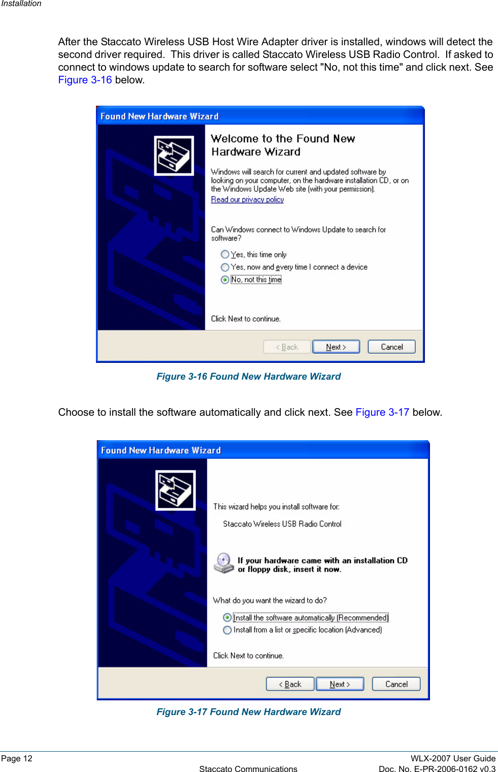 InstallationPage 12 WLX-2007 User GuideStaccato Communications Doc. No. E-PR-2006-0162 v0.3After the Staccato Wireless USB Host Wire Adapter driver is installed, windows will detect the second driver required.  This driver is called Staccato Wireless USB Radio Control.  If asked to connect to windows update to search for software select "No, not this time" and click next. See Figure 3-16 below.Figure 3-16 Found New Hardware WizardChoose to install the software automatically and click next. See Figure 3-17 below.Figure 3-17 Found New Hardware Wizard