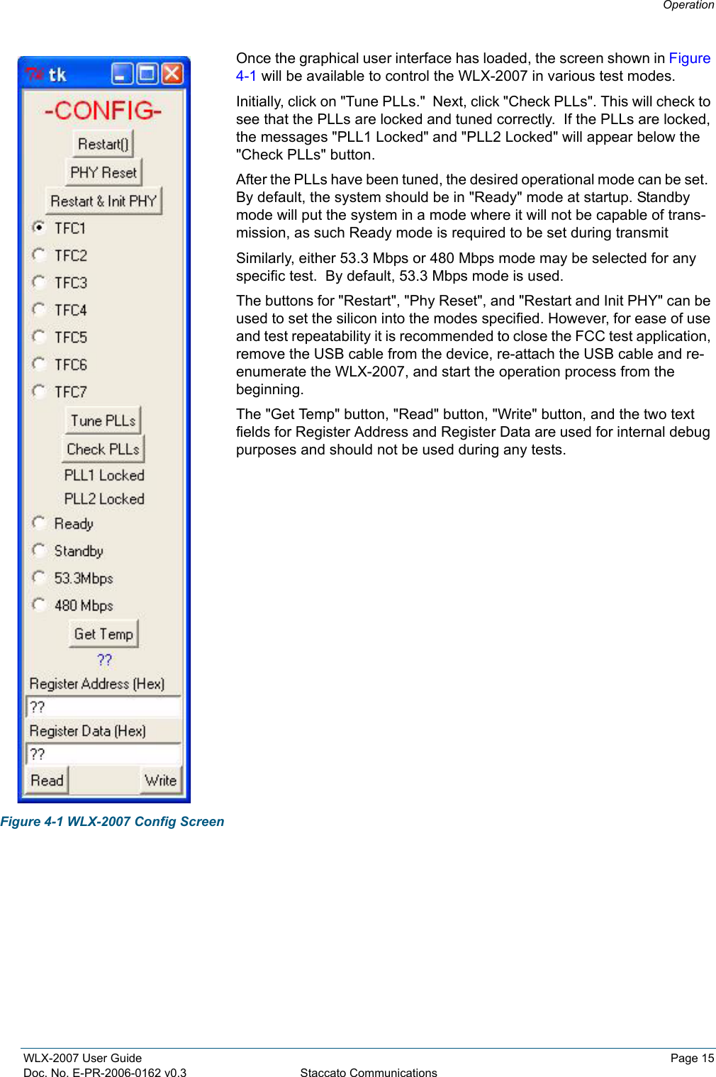 OperationWLX-2007 User Guide Page 15Doc. No. E-PR-2006-0162 v0.3 Staccato CommunicationsOnce the graphical user interface has loaded, the screen shown in Figure 4-1 will be available to control the WLX-2007 in various test modes.  Initially, click on "Tune PLLs."  Next, click "Check PLLs". This will check to see that the PLLs are locked and tuned correctly.  If the PLLs are locked, the messages "PLL1 Locked" and "PLL2 Locked" will appear below the "Check PLLs" button.After the PLLs have been tuned, the desired operational mode can be set.  By default, the system should be in "Ready" mode at startup. Standby mode will put the system in a mode where it will not be capable of trans-mission, as such Ready mode is required to be set during transmitSimilarly, either 53.3 Mbps or 480 Mbps mode may be selected for any specific test.  By default, 53.3 Mbps mode is used.The buttons for "Restart", "Phy Reset", and "Restart and Init PHY" can be used to set the silicon into the modes specified. However, for ease of use and test repeatability it is recommended to close the FCC test application, remove the USB cable from the device, re-attach the USB cable and re-enumerate the WLX-2007, and start the operation process from the beginning.The "Get Temp" button, "Read" button, "Write" button, and the two text fields for Register Address and Register Data are used for internal debug purposes and should not be used during any tests.Figure 4-1 WLX-2007 Config Screen
