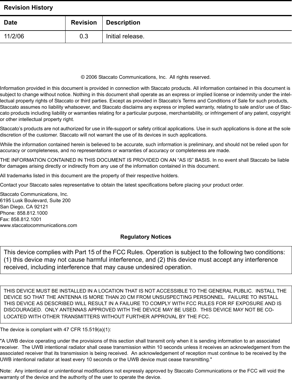 &copy; 2006 Staccato Communications, Inc.  All rights reserved.Information provided in this document is provided in connection with Staccato products. All information contained in this document is subject to change without notice. Nothing in this document shall operate as an express or implied license or indemnity under the intel-lectual property rights of Staccato or third parties. Except as provided in Staccato&rsquo;s Terms and Conditions of Sale for such products, Staccato assumes no liability whatsoever, and Staccato disclaims any express or implied warranty, relating to sale and/or use of Stac-cato products including liability or warranties relating for a particular purpose, merchantability, or infringement of any patent, copyright or other intellectual property right.Staccato&rsquo;s products are not authorized for use in life-support or safety critical applications. Use in such applications is done at the sole discretion of the customer. Staccato will not warrant the use of its devices in such applications.While the information contained herein is believed to be accurate, such information is preliminary, and should not be relied upon for accuracy or completeness, and no representations or warranties of accuracy or completeness are made.THE INFORMATION CONTAINED IN THIS DOCUMENT IS PROVIDED ON AN &ldquo;AS IS&rdquo; BASIS. In no event shall Staccato be liable for damages arising directly or indirectly from any use of the information contained in this document.All trademarks listed in this document are the property of their respective holders.Contact your Staccato sales representative to obtain the latest specifications before placing your product order.Staccato Communications, Inc.6195 Lusk Boulevard, Suite 200San Diego, CA 92121Phone: 858.812.1000Fax: 858.812.1001www.staccatocommunications.comRegulatory NoticesThe device is compliant with 47 CFR 15.519(a)(1):"A UWB device operating under the provisions of this section shall transmit only when it is sending information to an associated receiver.  The UWB intentional radiator shall cease transmission within 10 seconds unless it receives an acknowledgement from the associated receiver that its transmission is being received.  An acknowledgement of reception must continue to be received by the UWB intentional radiator at least every 10 seconds or the UWB device must cease transmitting."Note:  Any intentional or unintentional modifications not expressly approved by Staccato Communications or the FCC will void the warranty of the device and the authority of the user to operate the device.Revision HistoryDate Revision Description11/2/06 0.3 Initial release.This device complies with Part 15 of the FCC Rules. Operation is subject to the following two conditions:  (1) this device may not cause harmful interference, and (2) this device must accept any interference received, including interference that may cause undesired operation.THIS DEVICE MUST BE INSTALLED IN A LOCATION THAT IS NOT ACCESSIBLE TO THE GENERAL PUBLIC.  INSTALL THE DEVICE SO THAT THE ANTENNA IS MORE THAN 20 CM FROM UNSUSPECTING PERSONNEL.  FAILURE TO INSTALL THIS DEVICE AS DESCRIBED WILL RESULT IN A FAILURE TO COMPLY WITH FCC RULES FOR RF EXPOSURE AND IS DISCOURAGED.  ONLY ANTENNAS APPROVED WITH THE DEVICE MAY BE USED.  THIS DEVICE MAY NOT BE CO-LOCATED WITH OTHER TRANSMITTERS WITHOUT FURTHER APPROVAL BY THE FCC.