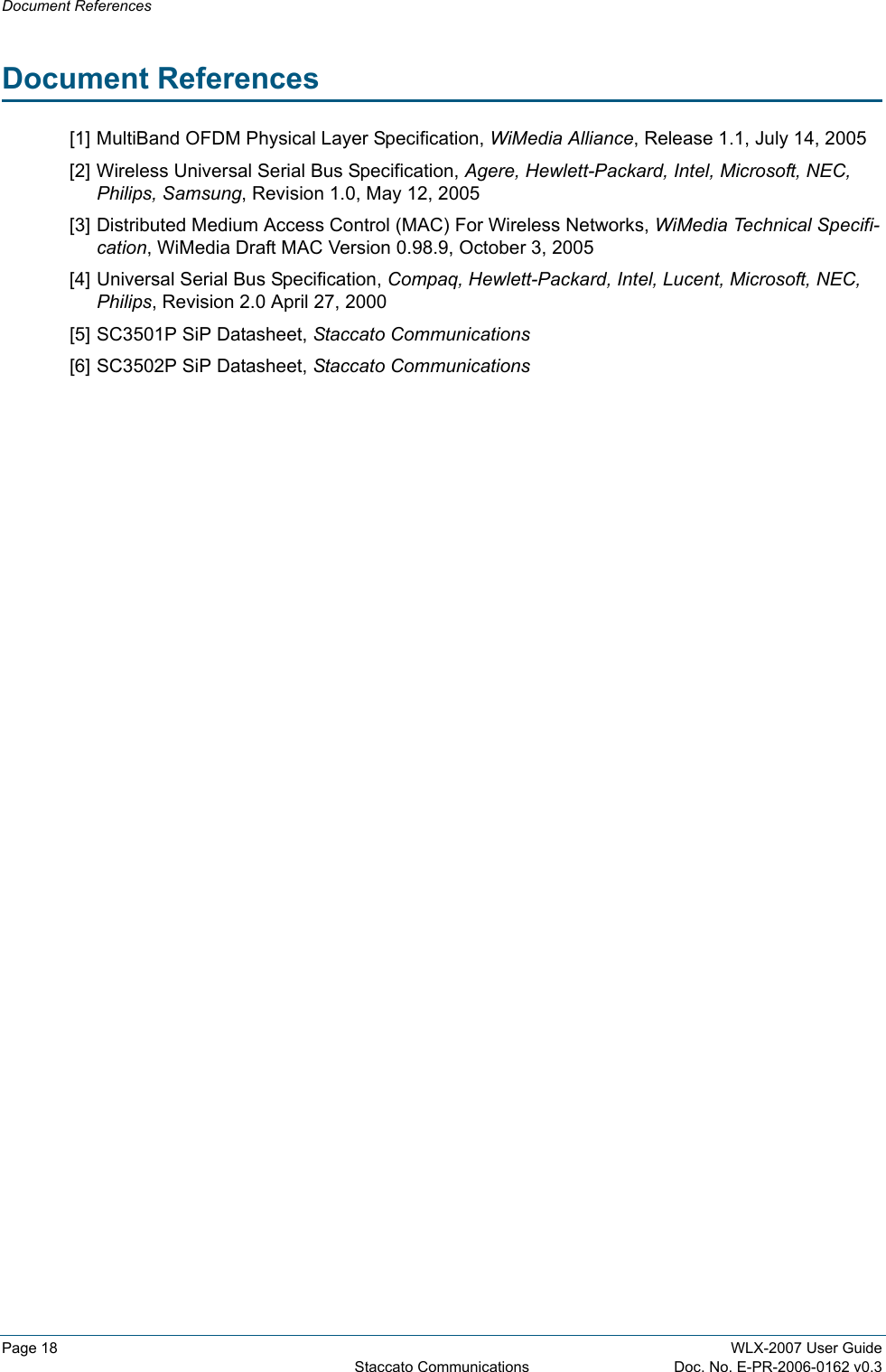 Document ReferencesPage 18 WLX-2007 User GuideStaccato Communications Doc. No. E-PR-2006-0162 v0.3Document References[1] MultiBand OFDM Physical Layer Specification, WiMedia Alliance, Release 1.1, July 14, 2005[2] Wireless Universal Serial Bus Specification, Agere, Hewlett-Packard, Intel, Microsoft, NEC, Philips, Samsung, Revision 1.0, May 12, 2005[3] Distributed Medium Access Control (MAC) For Wireless Networks, WiMedia Technical Specifi-cation, WiMedia Draft MAC Version 0.98.9, October 3, 2005[4] Universal Serial Bus Specification, Compaq, Hewlett-Packard, Intel, Lucent, Microsoft, NEC, Philips, Revision 2.0 April 27, 2000[5] SC3501P SiP Datasheet, Staccato Communications[6] SC3502P SiP Datasheet, Staccato Communications