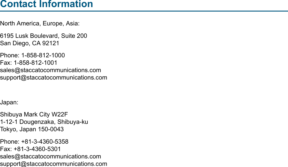 Contact InformationNorth America, Europe, Asia:6195 Lusk Boulevard, Suite 200San Diego, CA 92121Phone: 1-858-812-1000  Fax: 1-858-812-1001sales@staccatocommunications.comsupport@staccatocommunications.comJapan:Shibuya Mark City W22F1-12-1 Dougenzaka, Shibuya-kuTokyo, Japan 150-0043Phone: +81-3-4360-5358Fax: +81-3-4360-5301sales@staccatocommunications.comsupport@staccatocommunications.com
