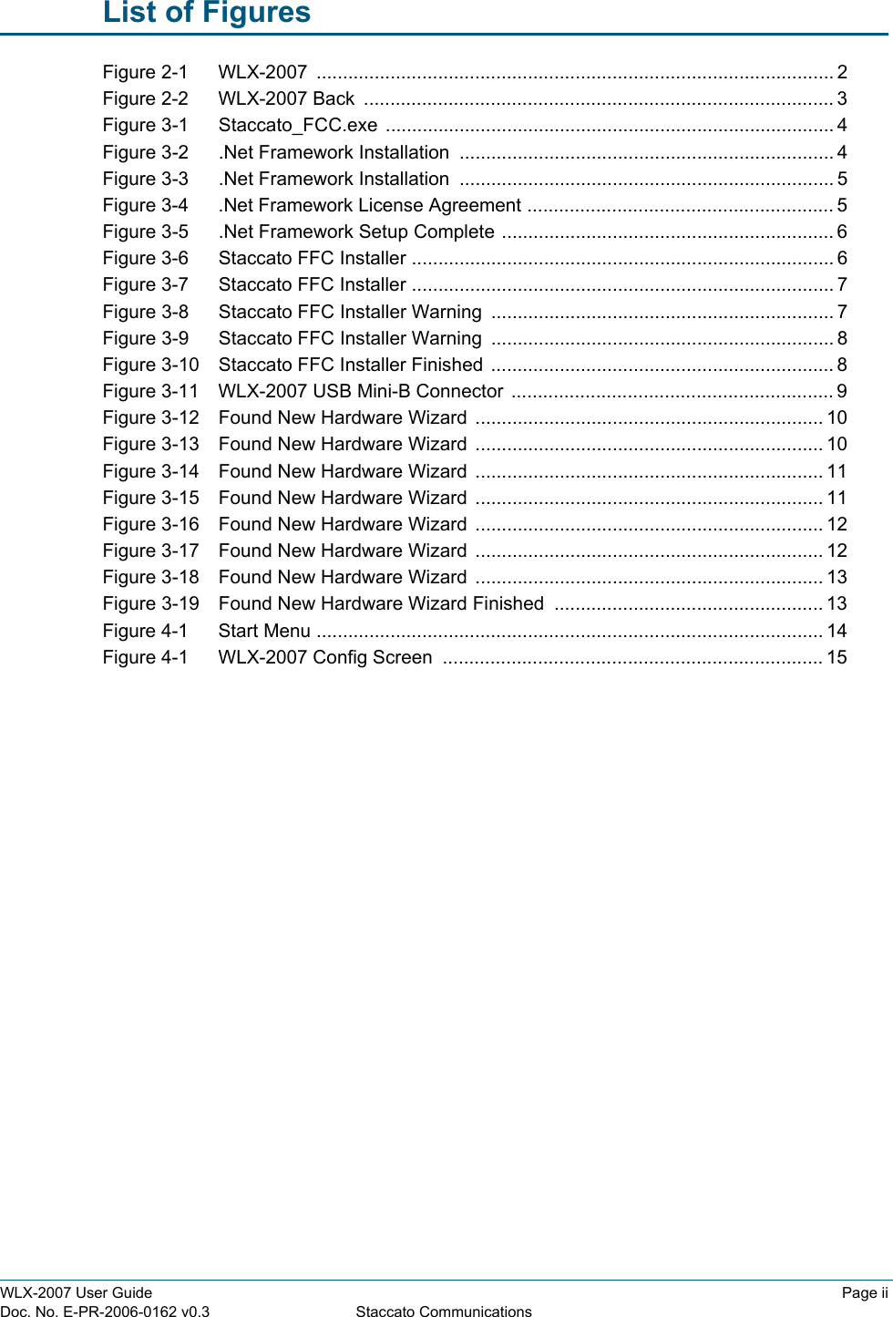 WLX-2007 User Guide Page iiDoc. No. E-PR-2006-0162 v0.3 Staccato CommunicationsList of FiguresFigure 2-1    WLX-2007  .................................................................................................. 2Figure 2-2    WLX-2007 Back  ......................................................................................... 3Figure 3-1    Staccato_FCC.exe ..................................................................................... 4Figure 3-2    .Net Framework Installation  ....................................................................... 4Figure 3-3    .Net Framework Installation  ....................................................................... 5Figure 3-4    .Net Framework License Agreement .......................................................... 5Figure 3-5    .Net Framework Setup Complete ............................................................... 6Figure 3-6    Staccato FFC Installer ................................................................................ 6Figure 3-7    Staccato FFC Installer ................................................................................ 7Figure 3-8    Staccato FFC Installer Warning ................................................................. 7Figure 3-9    Staccato FFC Installer Warning ................................................................. 8Figure 3-10    Staccato FFC Installer Finished ................................................................. 8Figure 3-11    WLX-2007 USB Mini-B Connector  ............................................................. 9Figure 3-12    Found New Hardware Wizard  .................................................................. 10Figure 3-13    Found New Hardware Wizard  .................................................................. 10Figure 3-14    Found New Hardware Wizard  .................................................................. 11Figure 3-15    Found New Hardware Wizard  .................................................................. 11Figure 3-16    Found New Hardware Wizard  .................................................................. 12Figure 3-17    Found New Hardware Wizard  .................................................................. 12Figure 3-18    Found New Hardware Wizard  .................................................................. 13Figure 3-19    Found New Hardware Wizard Finished ................................................... 13Figure 4-1    Start Menu ................................................................................................ 14Figure 4-1    WLX-2007 Config Screen  ........................................................................ 15
