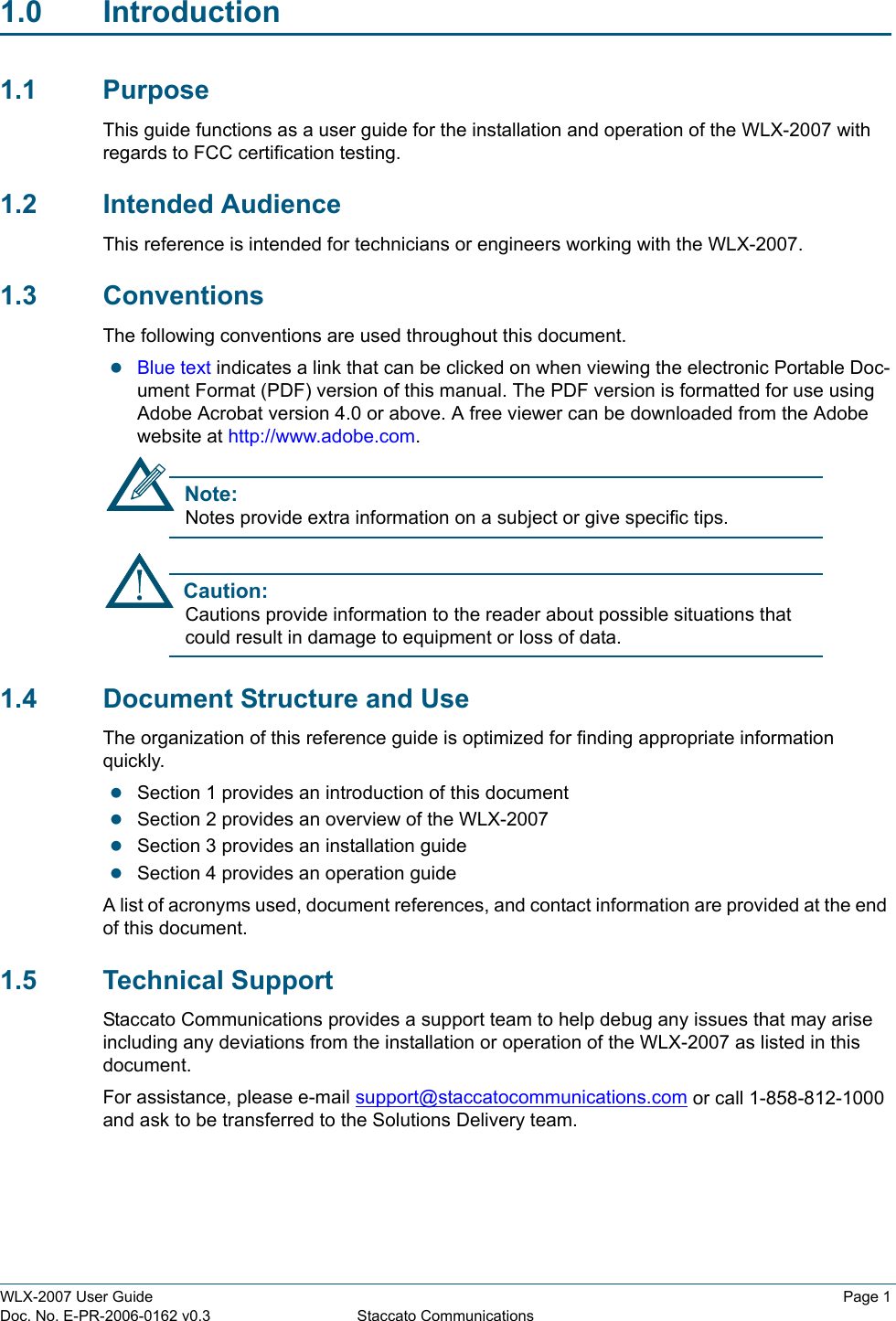 WLX-2007 User Guide Page 1Doc. No. E-PR-2006-0162 v0.3 Staccato Communications1.0 Introduction1.1 PurposeThis guide functions as a user guide for the installation and operation of the WLX-2007 with regards to FCC certification testing. 1.2 Intended AudienceThis reference is intended for technicians or engineers working with the WLX-2007. 1.3 ConventionsThe following conventions are used throughout this document.zBlue text indicates a link that can be clicked on when viewing the electronic Portable Doc-ument Format (PDF) version of this manual. The PDF version is formatted for use using Adobe Acrobat version 4.0 or above. A free viewer can be downloaded from the Adobe website at http://www.adobe.com. Note:Notes provide extra information on a subject or give specific tips.Caution:Cautions provide information to the reader about possible situations that could result in damage to equipment or loss of data.1.4 Document Structure and UseThe organization of this reference guide is optimized for finding appropriate information quickly. zSection 1 provides an introduction of this documentzSection 2 provides an overview of the WLX-2007zSection 3 provides an installation guidezSection 4 provides an operation guideA list of acronyms used, document references, and contact information are provided at the end of this document.1.5 Technical SupportStaccato Communications provides a support team to help debug any issues that may arise including any deviations from the installation or operation of the WLX-2007 as listed in this document. For assistance, please e-mail support@staccatocommunications.com or call 1-858-812-1000 and ask to be transferred to the Solutions Delivery team.