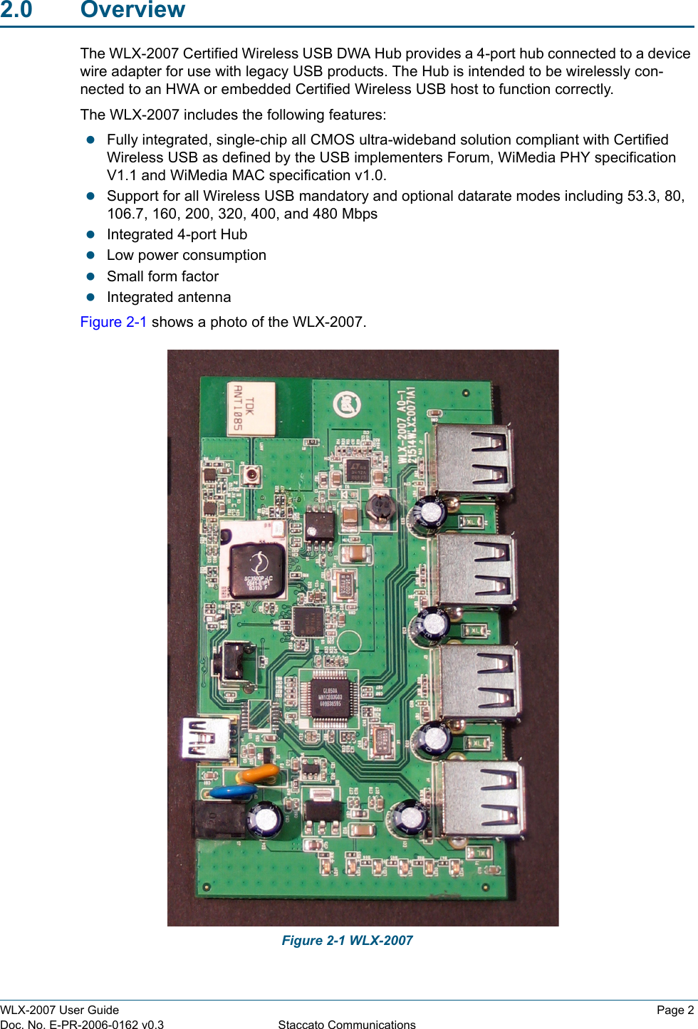 WLX-2007 User Guide Page 2Doc. No. E-PR-2006-0162 v0.3 Staccato Communications2.0 OverviewThe WLX-2007 Certified Wireless USB DWA Hub provides a 4-port hub connected to a device wire adapter for use with legacy USB products. The Hub is intended to be wirelessly con-nected to an HWA or embedded Certified Wireless USB host to function correctly. The WLX-2007 includes the following features:zFully integrated, single-chip all CMOS ultra-wideband solution compliant with Certified Wireless USB as defined by the USB implementers Forum, WiMedia PHY specification V1.1 and WiMedia MAC specification v1.0.zSupport for all Wireless USB mandatory and optional datarate modes including 53.3, 80, 106.7, 160, 200, 320, 400, and 480 MbpszIntegrated 4-port HubzLow power consumptionzSmall form factorzIntegrated antennaFigure 2-1 shows a photo of the WLX-2007. Figure 2-1 WLX-2007