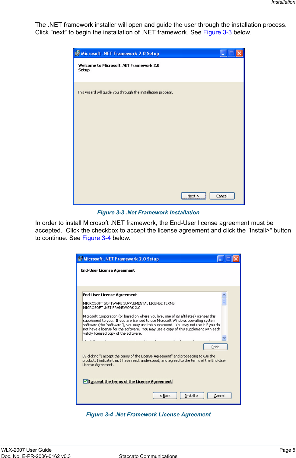 InstallationWLX-2007 User Guide Page 5Doc. No. E-PR-2006-0162 v0.3 Staccato CommunicationsThe .NET framework installer will open and guide the user through the installation process.  Click "next" to begin the installation of .NET framework. See Figure 3-3 below.Figure 3-3 .Net Framework InstallationIn order to install Microsoft .NET framework, the End-User license agreement must be accepted.  Click the checkbox to accept the license agreement and click the "Install>" button to continue. See Figure 3-4 below.Figure 3-4 .Net Framework License Agreement