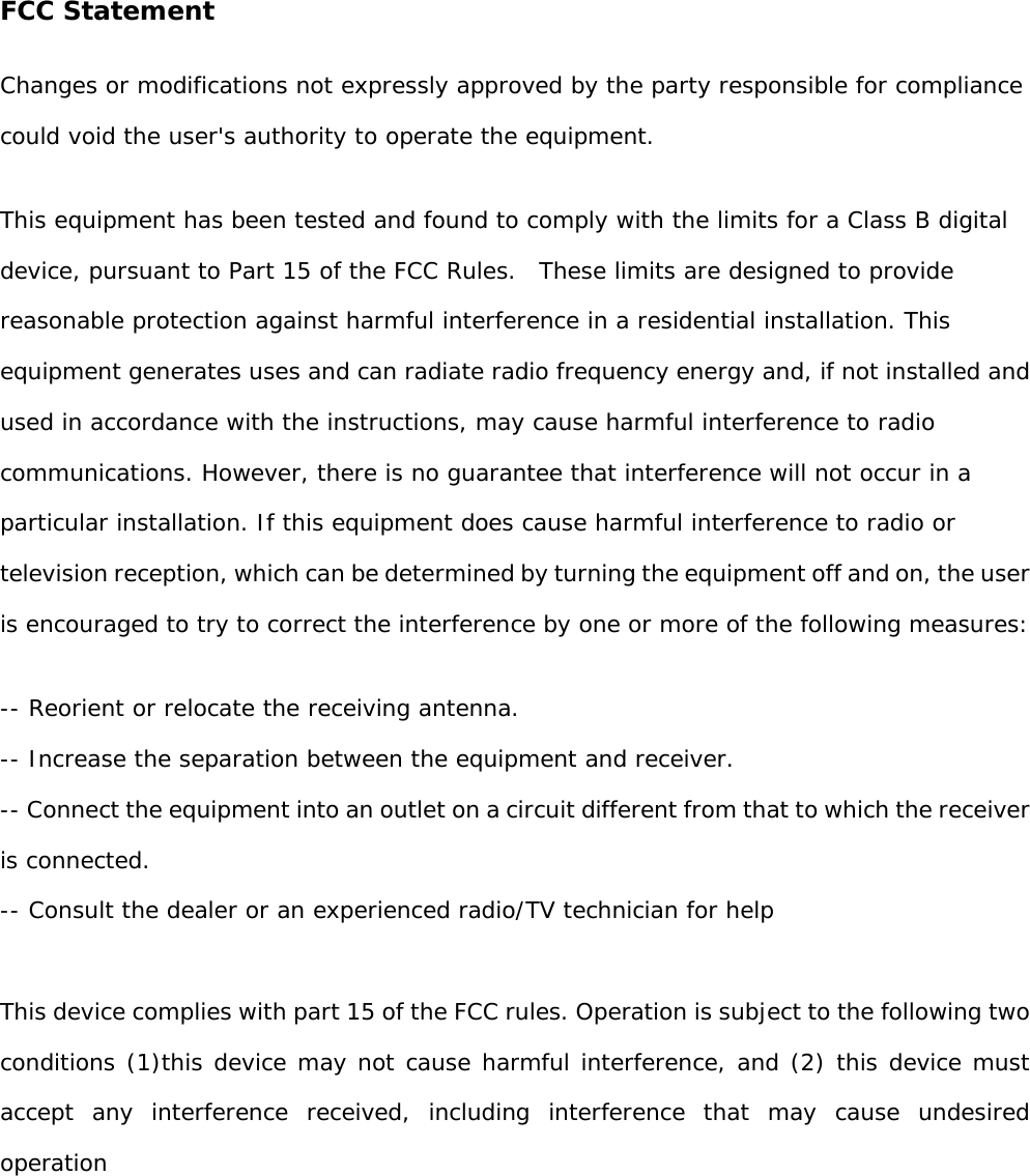   FCC Statement Changes or modifications not expressly approved by the party responsible for compliance could void the user&apos;s authority to operate the equipment.  This equipment has been tested and found to comply with the limits for a Class B digital device, pursuant to Part 15 of the FCC Rules.  These limits are designed to provide reasonable protection against harmful interference in a residential installation. This equipment generates uses and can radiate radio frequency energy and, if not installed and used in accordance with the instructions, may cause harmful interference to radio communications. However, there is no guarantee that interference will not occur in a particular installation. If this equipment does cause harmful interference to radio or television reception, which can be determined by turning the equipment off and on, the user is encouraged to try to correct the interference by one or more of the following measures: -- Reorient or relocate the receiving antenna.  -- Increase the separation between the equipment and receiver.  -- Connect the equipment into an outlet on a circuit different from that to which the receiver is connected.  -- Consult the dealer or an experienced radio/TV technician for help  This device complies with part 15 of the FCC rules. Operation is subject to the following two conditions (1)this device may not cause harmful interference, and (2) this device must accept any interference received, including interference that may cause undesired operation  