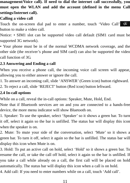   11management/Voice call). If need to dial the internet call successfully, you must open the WLAN and add the account (defined in the menu Call settings/Internet call). Calling a video call Touch the on-screen dial pad to enter a number, touch ‘Video Call’  button to make a video call. Notice: • SIM1 slot can be supported video call default (SIM1 card must be supported 3G network). • Your phone must be in of the normal WCDMA network coverage, and the other side (the receiver’s phone and SIM card) can also be supported the video call function of 3G. 2.3 Answering and Ending a call When you receive a phone call, the incoming voice call screen will appear, allowing you to either answer or ignore the call.   1. To answer an incoming call, slide ‘ANSWER’ (Green icon) button rightward. 2. To reject a call, slide ‘REJECT’ button (Red icon) button leftward. 2.4 In-call options While on a call, reveal the in-call options: Speaker, Mute, Hold, End.   Note that if Bluetooth services are on and you are connected to a hands-free device, the more menu indicator will show Bluetooth on.   1. Speaker: To use the speaker, select ‘Speaker’ so it shows a green bar. To turn it off, select it again so the bar is unfilled. The status bar will display this icon when the speaker is on.   2. Mute: To mute your side of the conversation, select ‘Mute’ so it shows a green bar. To turn it off, select it again so the bar is unfilled. The status bar will display this icon when Mute is on.   3. Hold: To put an active call on hold, select ‘Hold’ so it shows a green bar. To resume the call, or take the call off hold, select it again so the bar is unfilled. If you take a call while already on a call, the first call will be placed on hold automatically. The status bar will display this icon when a call is on hold.   4. Add call: If you need to enter numbers while on a call, touch ‘Add call’.   