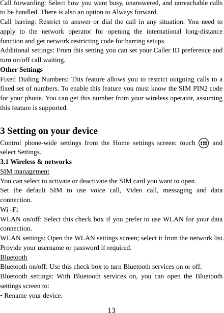   13Call forwarding: Select how you want busy, unanswered, and unreachable calls to be handled. There is also an option to Always forward.   Call barring: Restrict to answer or dial the call in any situation. You need to apply to the network operator for opening the international long-distance function and get network restricting code for barring setups. Additional settings: From this setting you can set your Caller ID preference and turn on/off call waiting.   Other Settings Fixed Dialing Numbers: This feature allows you to restrict outgoing calls to a fixed set of numbers. To enable this feature you must know the SIM PIN2 code for your phone. You can get this number from your wireless operator, assuming this feature is supported.    3 Setting on your device Control phone-wide settings from the Home settings screen: touch   and select Settings.   3.1 Wireless &amp; networks SIM management You can select to activate or deactivate the SIM card you want to open. Set the default SIM to use voice call, Video call, messaging and data connection. Wi -Fi WLAN on/off: Select this check box if you prefer to use WLAN for your data connection.  WLAN settings: Open the WLAN settings screen; select it from the network list. Provide your username or password if required.   Bluetooth Bluetooth on/off: Use this check box to turn Bluetooth services on or off.   Bluetooth settings: With Bluetooth services on, you can open the Bluetooth settings screen to: • Rename your device. 