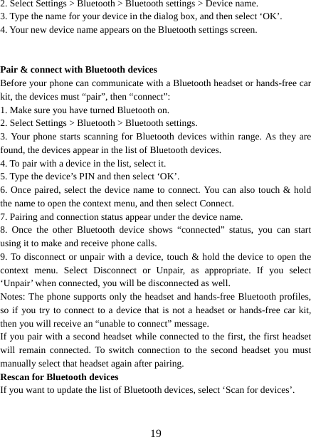   192. Select Settings &gt; Bluetooth &gt; Bluetooth settings &gt; Device name.   3. Type the name for your device in the dialog box, and then select ‘OK’.   4. Your new device name appears on the Bluetooth settings screen.   Pair &amp; connect with Bluetooth devices   Before your phone can communicate with a Bluetooth headset or hands-free car kit, the devices must “pair”, then “connect”:   1. Make sure you have turned Bluetooth on. 2. Select Settings &gt; Bluetooth &gt; Bluetooth settings.   3. Your phone starts scanning for Bluetooth devices within range. As they are found, the devices appear in the list of Bluetooth devices.   4. To pair with a device in the list, select it.   5. Type the device’s PIN and then select ‘OK’.   6. Once paired, select the device name to connect. You can also touch &amp; hold the name to open the context menu, and then select Connect.   7. Pairing and connection status appear under the device name.   8. Once the other Bluetooth device shows “connected” status, you can start using it to make and receive phone calls.   9. To disconnect or unpair with a device, touch &amp; hold the device to open the context menu. Select Disconnect or Unpair, as appropriate. If you select ‘Unpair’ when connected, you will be disconnected as well.   Notes: The phone supports only the headset and hands-free Bluetooth profiles, so if you try to connect to a device that is not a headset or hands-free car kit, then you will receive an “unable to connect” message.   If you pair with a second headset while connected to the first, the first headset will remain connected. To switch connection to the second headset you must manually select that headset again after pairing.   Rescan for Bluetooth devices   If you want to update the list of Bluetooth devices, select ‘Scan for devices’.     