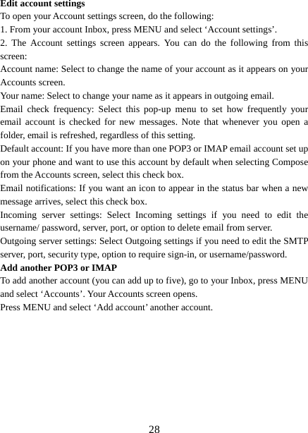   28Edit account settings   To open your Account settings screen, do the following:   1. From your account Inbox, press MENU and select ‘Account settings’.   2. The Account settings screen appears. You can do the following from this screen:  Account name: Select to change the name of your account as it appears on your Accounts screen.   Your name: Select to change your name as it appears in outgoing email.   Email check frequency: Select this pop-up menu to set how frequently your email account is checked for new messages. Note that whenever you open a folder, email is refreshed, regardless of this setting.   Default account: If you have more than one POP3 or IMAP email account set up on your phone and want to use this account by default when selecting Compose from the Accounts screen, select this check box.   Email notifications: If you want an icon to appear in the status bar when a new message arrives, select this check box.   Incoming server settings: Select Incoming settings if you need to edit the username/ password, server, port, or option to delete email from server.   Outgoing server settings: Select Outgoing settings if you need to edit the SMTP server, port, security type, option to require sign-in, or username/password.   Add another POP3 or IMAP   To add another account (you can add up to five), go to your Inbox, press MENU and select ‘Accounts’. Your Accounts screen opens. Press MENU and select ‘Add account’ another account.           