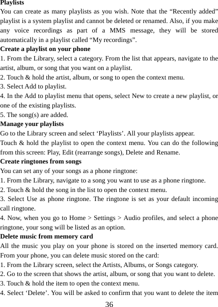   36Playlists  You can create as many playlists as you wish. Note that the “Recently added” playlist is a system playlist and cannot be deleted or renamed. Also, if you make any voice recordings as part of a MMS message, they will be stored automatically in a playlist called “My recordings”.   Create a playlist on your phone 1. From the Library, select a category. From the list that appears, navigate to the artist, album, or song that you want on a playlist.   2. Touch &amp; hold the artist, album, or song to open the context menu.   3. Select Add to playlist.   4. In the Add to playlist menu that opens, select New to create a new playlist, or one of the existing playlists.   5. The song(s) are added.     Manage your playlists   Go to the Library screen and select ‘Playlists’. All your playlists appear.   Touch &amp; hold the playlist to open the context menu. You can do the following from this screen: Play, Edit (rearrange songs), Delete and Rename. Create ringtones from songs   You can set any of your songs as a phone ringtone:   1. From the Library, navigate to a song you want to use as a phone ringtone.   2. Touch &amp; hold the song in the list to open the context menu.   3. Select Use as phone ringtone. The ringtone is set as your default incoming call ringtone.   4. Now, when you go to Home &gt; Settings &gt; Audio profiles, and select a phone ringtone, your song will be listed as an option. Delete music from memory card   All the music you play on your phone is stored on the inserted memory card. From your phone, you can delete music stored on the card:   1. From the Library screen, select the Artists, Albums, or Songs category.   2. Go to the screen that shows the artist, album, or song that you want to delete.   3. Touch &amp; hold the item to open the context menu.   4. Select ‘Delete’. You will be asked to confirm that you want to delete the item 