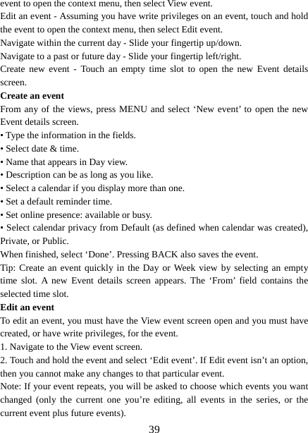   39event to open the context menu, then select View event.   Edit an event - Assuming you have write privileges on an event, touch and hold the event to open the context menu, then select Edit event.   Navigate within the current day - Slide your fingertip up/down.   Navigate to a past or future day - Slide your fingertip left/right.   Create new event - Touch an empty time slot to open the new Event details screen.  Create an event   From any of the views, press MENU and select ‘New event’ to open the new Event details screen.   • Type the information in the fields.   • Select date &amp; time.   • Name that appears in Day view.   • Description can be as long as you like. • Select a calendar if you display more than one.   • Set a default reminder time.   • Set online presence: available or busy.   • Select calendar privacy from Default (as defined when calendar was created), Private, or Public.   When finished, select ‘Done’. Pressing BACK also saves the event.   Tip: Create an event quickly in the Day or Week view by selecting an empty time slot. A new Event details screen appears. The ‘From’ field contains the selected time slot.   Edit an event   To edit an event, you must have the View event screen open and you must have created, or have write privileges, for the event.   1. Navigate to the View event screen. 2. Touch and hold the event and select ‘Edit event’. If Edit event isn’t an option, then you cannot make any changes to that particular event.   Note: If your event repeats, you will be asked to choose which events you want changed (only the current one you’re editing, all events in the series, or the current event plus future events).   