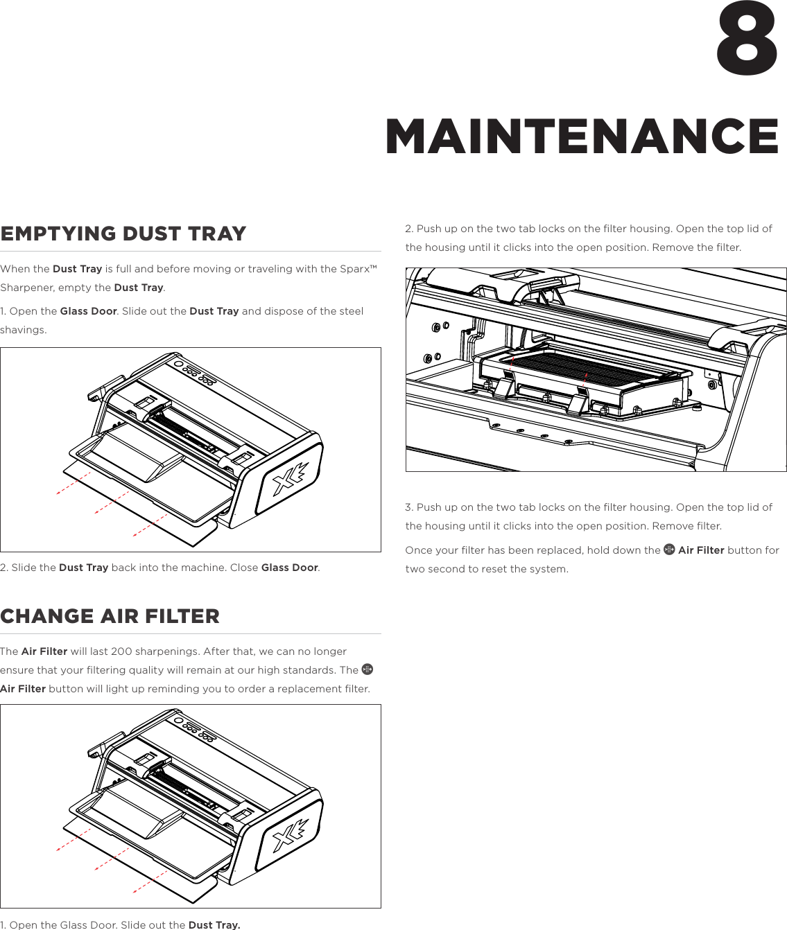 EMPTYING DUST TRAYWhen the Dust Tray is full and before moving or traveling with the Sparx&trade; Sharpener, empty the Dust Tray.1. Open the Glass Door. Slide out the Dust Tray and dispose of the steel shavings. 2. Slide the Dust Tray back into the machine. Close Glass Door. CHANGE AIR FILTERThe Air Filter will last 200 sharpenings. After that, we can no longer ensure that your ﬁltering quality will remain at our high standards. The f Air Filter button will light up reminding you to order a replacement ﬁlter. 1. Open the Glass Door. Slide out the Dust Tray.2. Push up on the two tab locks on the ﬁlter housing. Open the top lid of the housing until it clicks into the open position. Remove the ﬁlter.3. Push up on the two tab locks on the ﬁlter housing. Open the top lid of the housing until it clicks into the open position. Remove ﬁlter.Once your ﬁlter has been replaced, hold down the f Air Filter button for two second to reset the system. 8MAINTENANCE