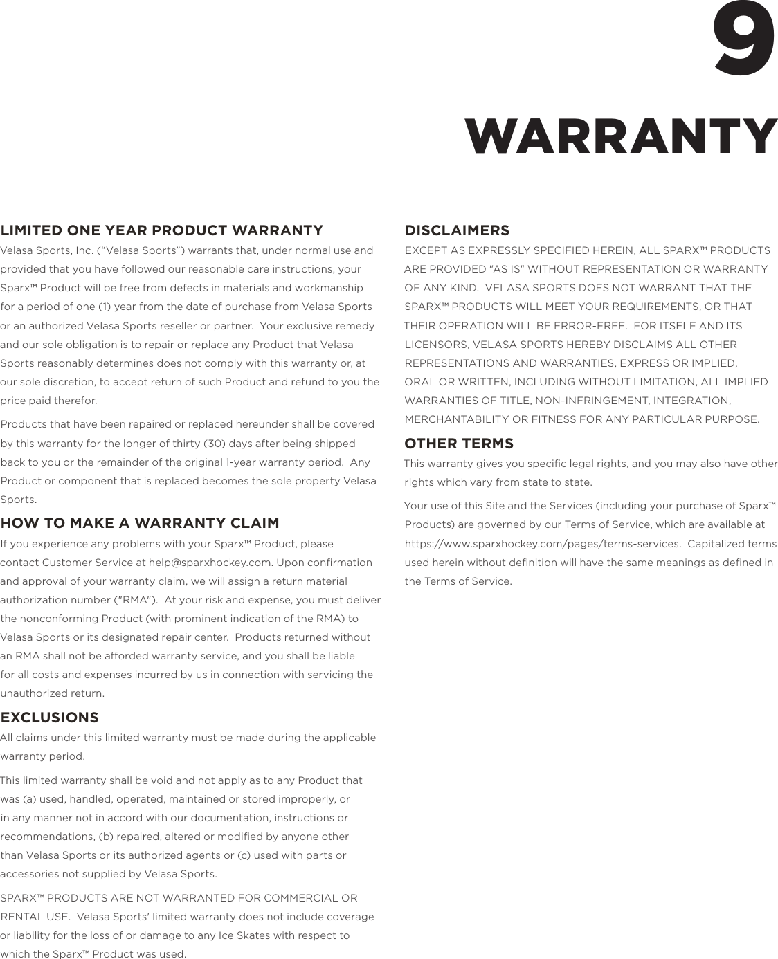 LIMITED ONE YEAR PRODUCT WARRANTYVelasa Sports, Inc. (&ldquo;Velasa Sports&rdquo;) warrants that, under normal use and provided that you have followed our reasonable care instructions, your Sparx&trade; Product will be free from defects in materials and workmanship for a period of one (1) year from the date of purchase from Velasa Sports or an authorized Velasa Sports reseller or partner.  Your exclusive remedy and our sole obligation is to repair or replace any Product that Velasa Sports reasonably determines does not comply with this warranty or, at our sole discretion, to accept return of such Product and refund to you the price paid therefor.Products that have been repaired or replaced hereunder shall be covered by this warranty for the longer of thirty (30) days after being shipped back to you or the remainder of the original 1-year warranty period.  Any Product or component that is replaced becomes the sole property Velasa Sports.HOW TO MAKE A WARRANTY CLAIMIf you experience any problems with your Sparx&trade; Product, please contact Customer Service at help@sparxhockey.com. Upon conﬁrmation and approval of your warranty claim, we will assign a return material authorization number ("RMA").  At your risk and expense, you must deliver the nonconforming Product (with prominent indication of the RMA) to Velasa Sports or its designated repair center.  Products returned without an RMA shall not be aorded warranty service, and you shall be liable for all costs and expenses incurred by us in connection with servicing the unauthorized return.EXCLUSIONSAll claims under this limited warranty must be made during the applicable warranty period.This limited warranty shall be void and not apply as to any Product that was (a)used, handled, operated, maintained or stored improperly, or in any manner not in accord with our documentation, instructions or recommendations, (b)repaired, altered or modiﬁed by anyone other than Velasa Sports or its authorized agents or (c)used with parts or accessories not supplied by Velasa Sports.SPARX&trade; PRODUCTS ARE NOT WARRANTED FOR COMMERCIAL OR RENTAL USE.  Velasa Sports' limited warranty does not include coverage or liability for the loss of or damage to any Ice Skates with respect to which the Sparx&trade; Product was used.DISCLAIMERSEXCEPT AS EXPRESSLY SPECIFIED HEREIN, ALL SPARX&trade; PRODUCTS ARE PROVIDED "AS IS" WITHOUT REPRESENTATION OR WARRANTY OF ANY KIND.  VELASA SPORTS DOES NOT WARRANT THAT THE SPARX&trade; PRODUCTS WILL MEET YOUR REQUIREMENTS, OR THAT THEIR OPERATION WILL BE ERROR-FREE.  FOR ITSELF AND ITS LICENSORS, VELASA SPORTS HEREBY DISCLAIMS ALL OTHER REPRESENTATIONS AND WARRANTIES, EXPRESS OR IMPLIED, ORAL OR WRITTEN, INCLUDING WITHOUT LIMITATION, ALL IMPLIED WARRANTIES OF TITLE, NON-INFRINGEMENT, INTEGRATION, MERCHANTABILITY OR FITNESS FOR ANY PARTICULAR PURPOSE.OTHER TERMSThis warranty gives you speciﬁc legal rights, and you may also have other rights which vary from state to state.Your use of this Site and the Services (including your purchase of Sparx&trade; Products) are governed by our Terms of Service, which are available at https://www.sparxhockey.com/pages/terms-services.  Capitalized terms used herein without deﬁnition will have the same meanings as deﬁned in the Terms of Service.9WARRANTY
