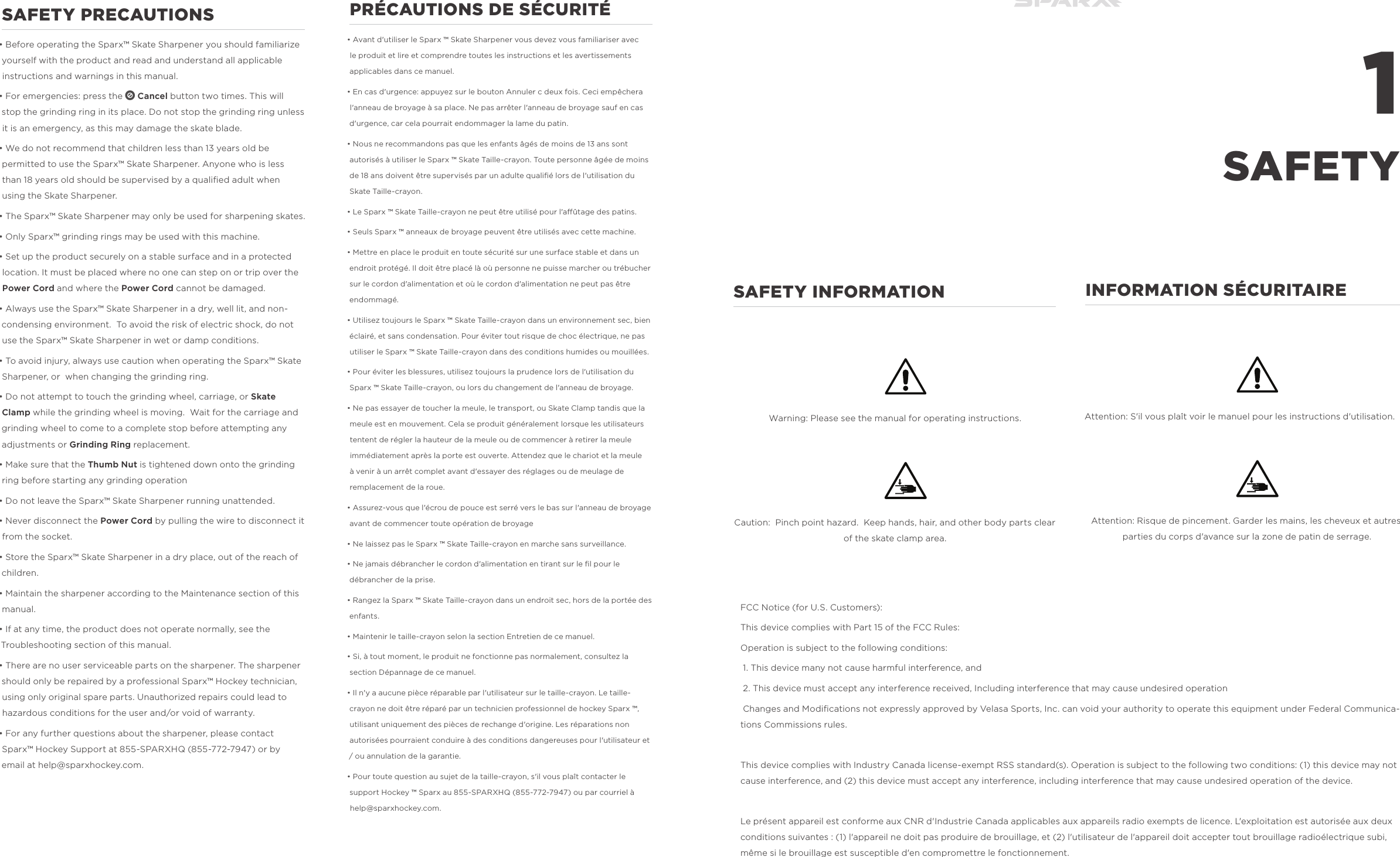 1SAFETYSAFETY PRECAUTIONS&bull; Before operating the Sparx&trade; Skate Sharpener you should familiarize yourself with the product and read and understand all applicable instructions and warnings in this manual.&bull; For emergencies: press the n Cancel button two times. This will stop the grinding ring in its place. Do not stop the grinding ring unless it is an emergency, as this may damage the skate blade.&bull; We do not recommend that children less than 13 years old be permitted to use the Sparx&trade; Skate Sharpener. Anyone who is less than 18 years old should be supervised by a qualiﬁed adult when using the Skate Sharpener.&bull; The Sparx&trade; Skate Sharpener may only be used for sharpening skates. &bull; Only Sparx&trade; grinding rings may be used with this machine.&bull; Set up the product securely on a stable surface and in a protected location. It must be placed where no one can step on or trip over the Power Cord and where the Power Cord cannot be damaged. &bull; Always use the Sparx&trade; Skate Sharpener in a dry, well lit, and non-condensing environment.  To avoid the risk of electric shock, do not use the Sparx&trade; Skate Sharpener in wet or damp conditions.&bull; To avoid injury, always use caution when operating the Sparx&trade; Skate Sharpener, or  when changing the grinding ring.&bull; Do not attempt to touch the grinding wheel, carriage, or Skate Clamp while the grinding wheel is moving.  Wait for the carriage and grinding wheel to come to a complete stop before attempting any adjustments or Grinding Ring replacement.&bull; Make sure that the Thumb Nut is tightened down onto the grinding ring before starting any grinding operation&bull; Do not leave the Sparx&trade; Skate Sharpener running unattended.&bull; Never disconnect the Power Cord by pulling the wire to disconnect it from the socket. &bull; Store the Sparx&trade; Skate Sharpener in a dry place, out of the reach of children.&bull; Maintain the sharpener according to the Maintenance section of this manual.&bull; If at any time, the product does not operate normally, see the Troubleshooting section of this manual. &bull; There are no user serviceable parts on the sharpener. The sharpener should only be repaired by a professional Sparx&trade; Hockey technician, using only original spare parts. Unauthorized repairs could lead to hazardous conditions for the user and/or void of warranty. &bull; For any further questions about the sharpener, please contact Sparx&trade; Hockey Support at 855-SPARXHQ (855-772-7947) or by email at help@sparxhockey.com.PR&Eacute;CAUTIONS DE S&Eacute;CURIT&Eacute;&bull; Avant d'utiliser le Sparx &trade; Skate Sharpener vous devez vous familiariser avec le produit et lire et comprendre toutes les instructions et les avertissements applicables dans ce manuel.&bull; En cas d'urgence: appuyez sur le bouton Annuler c deux fois. Ceci emp&ecirc;chera l'anneau de broyage &agrave; sa place. Ne pas arr&ecirc;ter l'anneau de broyage sauf en cas d'urgence, car cela pourrait endommager la lame du patin.&bull; Nous ne recommandons pas que les enfants &acirc;g&eacute;s de moins de 13 ans sont autoris&eacute;s &agrave; utiliser le Sparx &trade; Skate Taille-crayon. Toute personne &acirc;g&eacute;e de moins de 18 ans doivent &ecirc;tre supervis&eacute;s par un adulte qualiﬁ&eacute; lors de l'utilisation du Skate Taille-crayon.&bull; Le Sparx &trade; Skate Taille-crayon ne peut &ecirc;tre utilis&eacute; pour l'a&ucirc;tage des patins.&bull; Seuls Sparx &trade; anneaux de broyage peuvent &ecirc;tre utilis&eacute;s avec cette machine.&bull; Mettre en place le produit en toute s&eacute;curit&eacute; sur une surface stable et dans un endroit prot&eacute;g&eacute;. Il doit &ecirc;tre plac&eacute; l&agrave; o&ugrave; personne ne puisse marcher ou tr&eacute;bucher sur le cordon d'alimentation et o&ugrave; le cordon d'alimentation ne peut pas &ecirc;tre endommag&eacute;.&bull; Utilisez toujours le Sparx &trade; Skate Taille-crayon dans un environnement sec, bien &eacute;clair&eacute;, et sans condensation. Pour &eacute;viter tout risque de choc &eacute;lectrique, ne pas utiliser le Sparx &trade; Skate Taille-crayon dans des conditions humides ou mouill&eacute;es.&bull; Pour &eacute;viter les blessures, utilisez toujours la prudence lors de l'utilisation du Sparx &trade; Skate Taille-crayon, ou lors du changement de l'anneau de broyage.&bull; Ne pas essayer de toucher la meule, le transport, ou Skate Clamp tandis que la meule est en mouvement. Cela se produit g&eacute;n&eacute;ralement lorsque les utilisateurs tentent de r&eacute;gler la hauteur de la meule ou de commencer &agrave; retirer la meule imm&eacute;diatement apr&egrave;s la porte est ouverte. Attendez que le chariot et la meule &agrave; venir &agrave; un arr&ecirc;t complet avant d'essayer des r&eacute;glages ou de meulage de remplacement de la roue.&bull; Assurez-vous que l'&eacute;crou de pouce est serr&eacute; vers le bas sur l'anneau de broyage avant de commencer toute op&eacute;ration de broyage&bull; Ne laissez pas le Sparx &trade; Skate Taille-crayon en marche sans surveillance.&bull; Ne jamais d&eacute;brancher le cordon d'alimentation en tirant sur le ﬁl pour le d&eacute;brancher de la prise.&bull; Rangez la Sparx &trade; Skate Taille-crayon dans un endroit sec, hors de la port&eacute;e des enfants.&bull; Maintenir le taille-crayon selon la section Entretien de ce manuel.&bull; Si, &agrave; tout moment, le produit ne fonctionne pas normalement, consultez la section D&eacute;pannage de ce manuel.&bull; Il n'y a aucune pi&egrave;ce r&eacute;parable par l'utilisateur sur le taille-crayon. Le taille-crayon ne doit &ecirc;tre r&eacute;par&eacute; par un technicien professionnel de hockey Sparx &trade;, utilisant uniquement des pi&egrave;ces de rechange d'origine. Les r&eacute;parations non autoris&eacute;es pourraient conduire &agrave; des conditions dangereuses pour l'utilisateur et / ou annulation de la garantie.&bull; Pour toute question au sujet de la taille-crayon, s'il vous pla&icirc;t contacter le support Hockey &trade; Sparx au 855-SPARXHQ (855-772-7947) ou par courriel &agrave; help@sparxhockey.com. INFORMATION S&Eacute;CURITAIRE    Attention: S'il vous pla&icirc;t voir le manuel pour les instructions d'utilisation.Attention: Risque de pincement. Garder les mains, les cheveux et autres parties du corps d'avance sur la zone de patin de serrage.SAFETY INFORMATION    Warning: Please see the manual for operating instructions.Caution:  Pinch point hazard.  Keep hands, hair, and other body parts clear of the skate clamp area.FCC Notice (for U.S. Customers):This device complies with Part 15 of the FCC Rules:Operation is subject to the following conditions: 1. This device many not cause harmful interference, and 2. This device must accept any interference received, Including interference that may cause undesired operation Changes and Modiﬁcations not expressly approved by Velasa Sports, Inc. can void your authority to operate this equipment under Federal Communica-tions Commissions rules. This device complies with Industry Canada license-exempt RSS standard(s). Operation is subject to the following two conditions: (1) this device may not cause interference, and (2) this device must accept any interference, including interference that may cause undesired operation of the device.Le pr&eacute;sent appareil est conforme aux CNR d'Industrie Canada applicables aux appareils radio exempts de licence. L'exploitation est autoris&eacute;e aux deux conditions suivantes : (1) l'appareil ne doit pas produire de brouillage, et (2) l'utilisateur de l'appareil doit accepter tout brouillage radio&eacute;lectrique subi, m&ecirc;me si le brouillage est susceptible d'en compromettre le fonctionnement.
