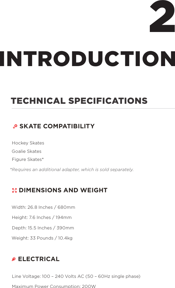 TECHNICAL SPECIFICATIONS  SKATE COMPATIBILITY Hockey Skates Goalie Skates Figure Skates**Requires an additional adapter, which is sold separately.  DIMENSIONS AND WEIGHTWidth: 26.8 Inches / 680mmHeight: 7.6 Inches / 194mmDepth: 15.5 Inches / 390mmWeight: 33 Pounds / 10.4kg ELECTRICALLine Voltage: 100 &ndash; 240 Volts AC (50 &ndash; 60Hz single phase)Maximum Power Consumption: 200W2INTRODUCTION