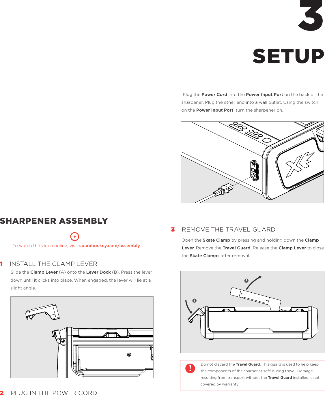              SHARPENER ASSEMBLY       To watch the video online, visit sparxhockey.com/assembly1    INSTALL THE CLAMP LEVERSlide the Clamp Lever (A) onto the Lever Dock (B). Press the lever down until it clicks into place. When engaged, the lever will lie at a slight angle.2   PLUG IN THE POWER CORD3 Plug the Power Cord into the Power Input Port on the back of the sharpener. Plug the other end into a wall outlet. Using the switch on the Power Input Port, turn the sharpener on.3    REMOVE THE TRAVEL GUARDOpen the Skate Clamp by pressing and holding down the Clamp Lever. Remove the Travel Guard. Release the Clamp Lever to close the Skate Clamps after removal.  Do not discard the Travel Guard. This guard is used to help keep the components of the sharpener safe during travel. Damage resulting from transport without the Travel Guard installed is not covered by warranty.  SETUP12A