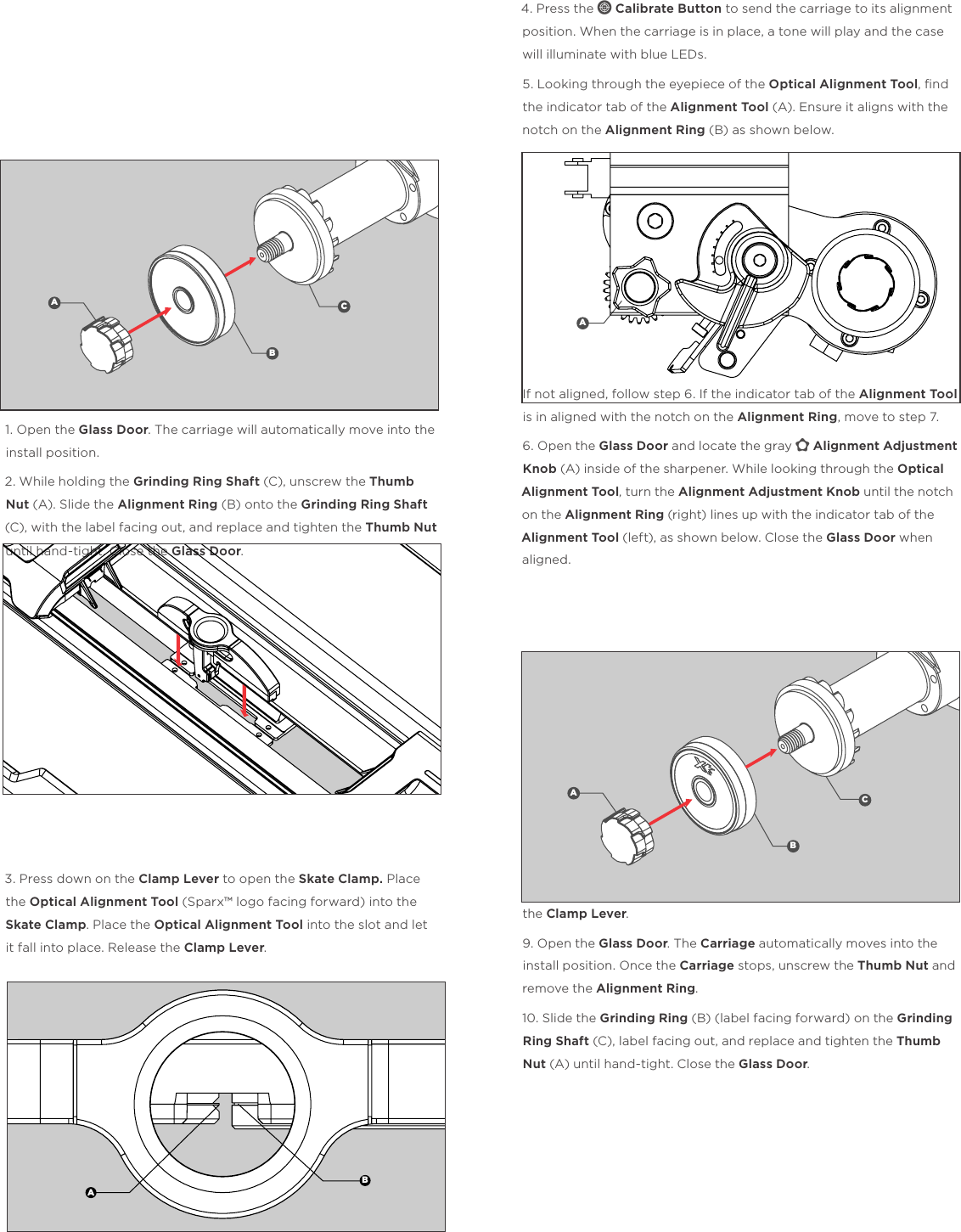                ALIGNMENT1. Open the Glass Door. The carriage will automatically move into the install position. 2. While holding the Grinding Ring Shaft (C), unscrew the Thumb Nut (A). Slide the Alignment Ring (B) onto the Grinding Ring Shaft (C), with the label facing out, and replace and tighten the Thumb Nut until hand-tight. Close the Glass Door.3. Press down on the Clamp Lever to open the Skate Clamp. Place the Optical Alignment Tool (Sparx&trade; logo facing forward) into the Skate Clamp. Place the Optical Alignment Tool into the slot and let it fall into place. Release the Clamp Lever. 4. Press the c Calibrate Button to send the carriage to its alignment position. When the carriage is in place, a tone will play and the case will illuminate with blue LEDs.5. Looking through the eyepiece of the Optical Alignment Tool, ﬁnd the indicator tab of the Alignment Tool (A). Ensure it aligns with the notch on the Alignment Ring (B) as shown below.If not aligned, follow step 6. If the indicator tab of the Alignment Tool is in aligned with the notch on the Alignment Ring, move to step 7. 6. Open the Glass Door and locate the gray y Alignment Adjustment Knob (A) inside of the sharpener. While looking through the Optical Alignment Tool, turn the Alignment Adjustment Knob until the notch on the Alignment Ring (right) lines up with the indicator tab of the Alignment Tool (left), as shown below. Close the Glass Door when aligned.7. End Calibration Mode by pressing the c Calibrate Button.8. Remove the Optical Alignment Tool by pressing and holding down the Clamp Lever. 9. Open the Glass Door. The Carriage automatically moves into the install position. Once the Carriage stops, unscrew the Thumb Nut and remove the Alignment Ring. 10. Slide the Grinding Ring (B) (label facing forward) on the Grinding Ring Shaft (C), label facing out, and replace and tighten the Thumb Nut (A) until hand-tight. Close the Glass Door.ABCABAABC