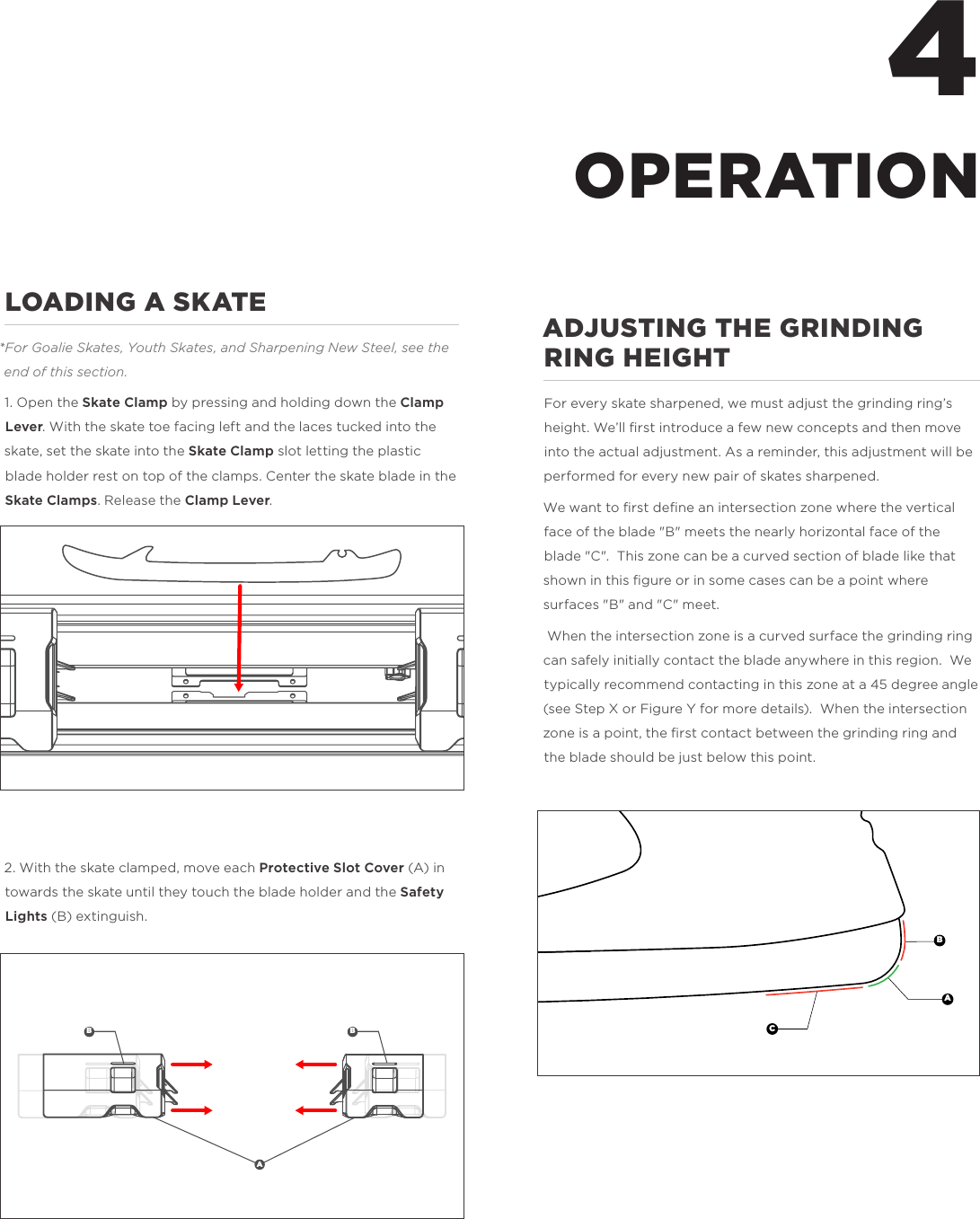 4LOADING A SKATE*For Goalie Skates, Youth Skates, and Sharpening New Steel, see the end of this section. 1. Open the Skate Clamp by pressing and holding down the Clamp Lever. With the skate toe facing left and the laces tucked into the skate, set the skate into the Skate Clamp slot letting the plastic blade holder rest on top of the clamps. Center the skate blade in the Skate Clamps. Release the Clamp Lever. 2. With the skate clamped, move each Protective Slot Cover (A) in towards the skate until they touch the blade holder and the Safety Lights (B) extinguish. ADJUSTING THE GRINDING RING HEIGHTFor every skate sharpened, we must adjust the grinding ring&rsquo;s height. We&rsquo;ll ﬁrst introduce a few new concepts and then move into the actual adjustment. As a reminder, this adjustment will be performed for every new pair of skates sharpened. We want to ﬁrst deﬁne an intersection zone where the vertical face of the blade "B" meets the nearly horizontal face of the blade "C".  This zone can be a curved section of blade like that shown in this ﬁgure or in some cases can be a point where surfaces "B" and "C" meet. When the intersection zone is a curved surface the grinding ring can safely initially contact the blade anywhere in this region.  We typically recommend contacting in this zone at a 45 degree angle (see Step X or Figure Y for more details).  When the intersection zone is a point, the ﬁrst contact between the grinding ring and the blade should be just below this point. OPERATIONABCB BA