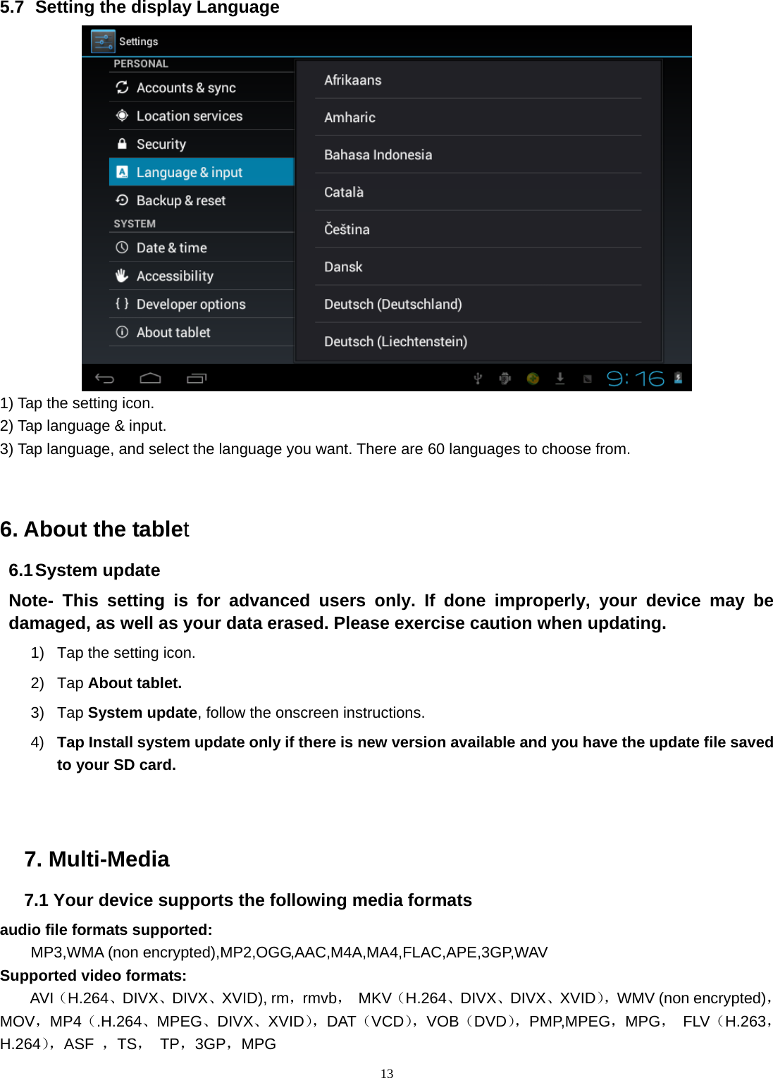  13 5.7   Setting the display Language  1) Tap the setting icon. 2) Tap language &amp; input. 3) Tap language, and select the language you want. There are 60 languages to choose from.  6. About the tablet 6.1 System update Note- This setting is for advanced users only. If done improperly, your device may be damaged, as well as your data erased. Please exercise caution when updating. 1)  Tap the setting icon. 2) Tap About tablet. 3) Tap System update, follow the onscreen instructions. 4)  Tap Install system update only if there is new version available and you have the update file saved to your SD card.    7. Multi-Media 7.1 Your device supports the following media formats audio file formats supported: MP3,WMA (non encrypted),MP2,OGG,AAC,M4A,MA4,FLAC,APE,3GP,WAV Supported video formats: AVI（H.264、DIVX、DIVX、XVID), rm，rmvb， MKV（H.264、DIVX、DIVX、XVID），WMV (non encrypted)，MOV，MP4（.H.264、MPEG、DIVX、XVID），DAT（VCD），VOB（DVD），PMP,MPEG，MPG， FLV（H.263，H.264），ASF  ，TS， TP，3GP，MPG              