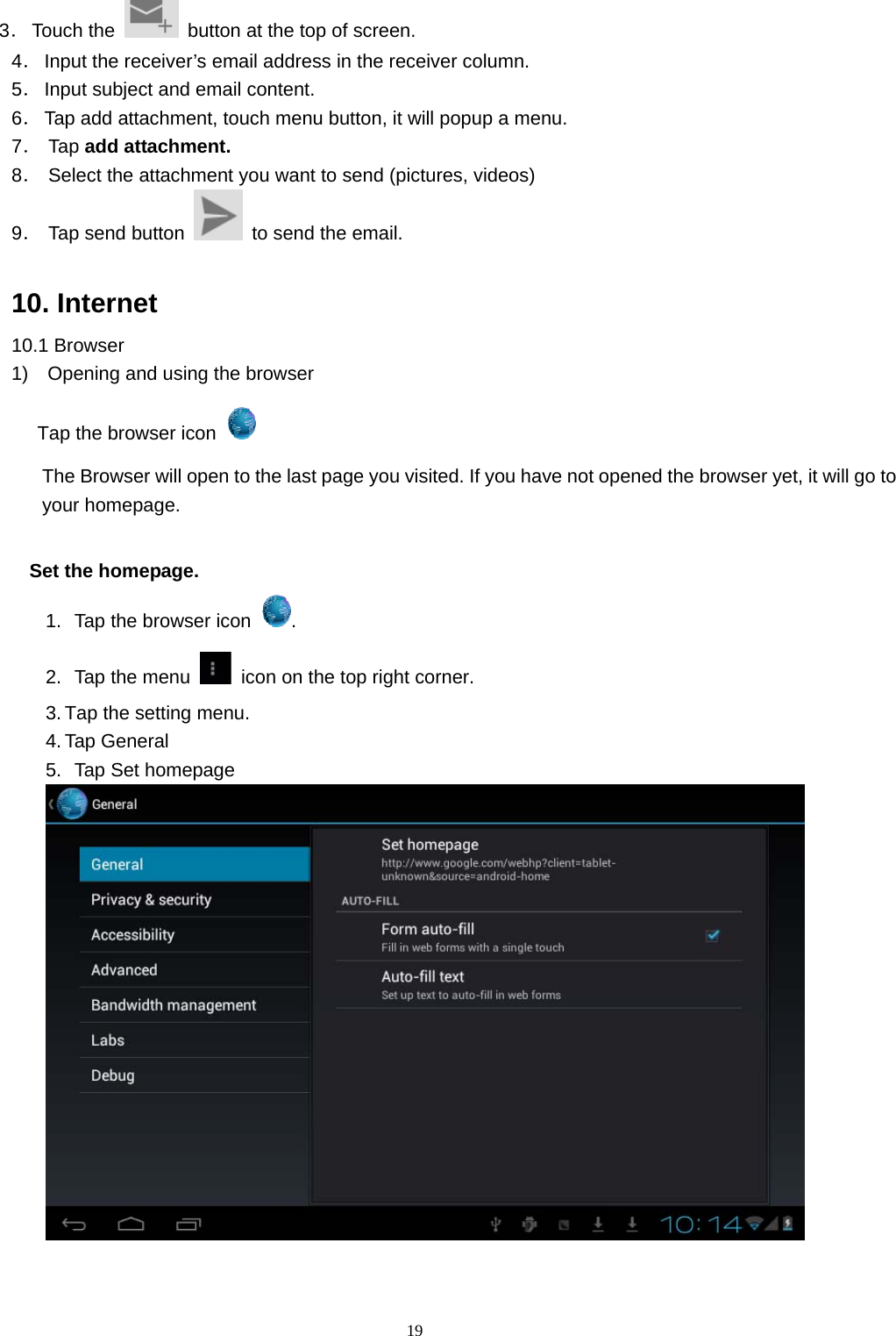  19 3． Touch the    button at the top of screen. 4． Input the receiver’s email address in the receiver column. 5． Input subject and email content. 6． Tap add attachment, touch menu button, it will popup a menu. 7． Tap add attachment. 8． Select the attachment you want to send (pictures, videos) 9． Tap send button    to send the email.  10. Internet 10.1 Browser 1)    Opening and using the browser Tap the browser icon   The Browser will open to the last page you visited. If you have not opened the browser yet, it will go to your homepage.            Set the homepage. 1.   Tap the browser icon  . 2.   Tap the menu    icon on the top right corner. 3. Tap the setting menu. 4. Tap General   5.   Tap Set homepage              
