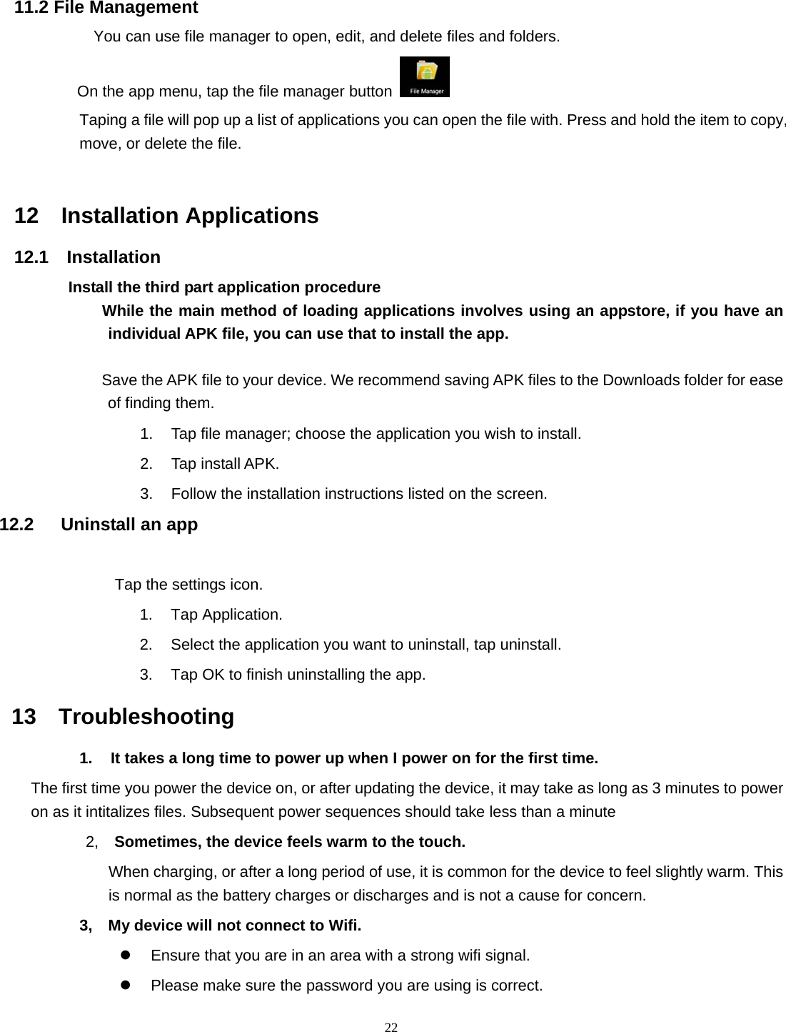  22   11.2 File Management You can use file manager to open, edit, and delete files and folders.    On the app menu, tap the file manager button    Taping a file will pop up a list of applications you can open the file with. Press and hold the item to copy, move, or delete the file.                                                                               12  Installation Applications 12.1  Installation Install the third part application procedure         While the main method of loading applications involves using an appstore, if you have an individual APK file, you can use that to install the app.  Save the APK file to your device. We recommend saving APK files to the Downloads folder for ease of finding them. 1.  Tap file manager; choose the application you wish to install. 2. Tap install APK. 3.  Follow the installation instructions listed on the screen. 12.2   Uninstall an app            Tap the settings icon. 1. Tap Application. 2.  Select the application you want to uninstall, tap uninstall. 3.  Tap OK to finish uninstalling the app. 13  Troubleshooting 1.  It takes a long time to power up when I power on for the first time.   The first time you power the device on, or after updating the device, it may take as long as 3 minutes to power on as it intitalizes files. Subsequent power sequences should take less than a minute 2,  Sometimes, the device feels warm to the touch. When charging, or after a long period of use, it is common for the device to feel slightly warm. This is normal as the battery charges or discharges and is not a cause for concern. 3,    My device will not connect to Wifi.   z  Ensure that you are in an area with a strong wifi signal.   z  Please make sure the password you are using is correct.   