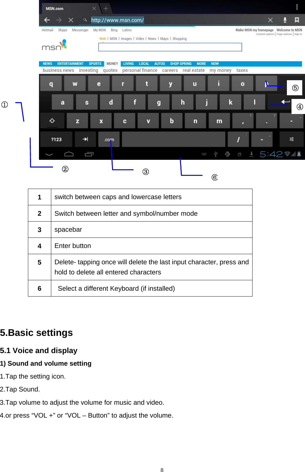  8    1  switch between caps and lowercase letters 2  Switch between letter and symbol/number mode 3  spacebar 4  Enter button 5  Delete- tapping once will delete the last input character, press and hold to delete all entered characters     6    Select a different Keyboard (if installed)    5.Basic settings 5.1 Voice and display 1) Sound and volume setting 1.Tap the setting icon. 2.Tap Sound. 3.Tap volume to adjust the volume for music and video. 4.or press “VOL +” or “VOL – Button” to adjust the volume. ①②③⑤④⑥