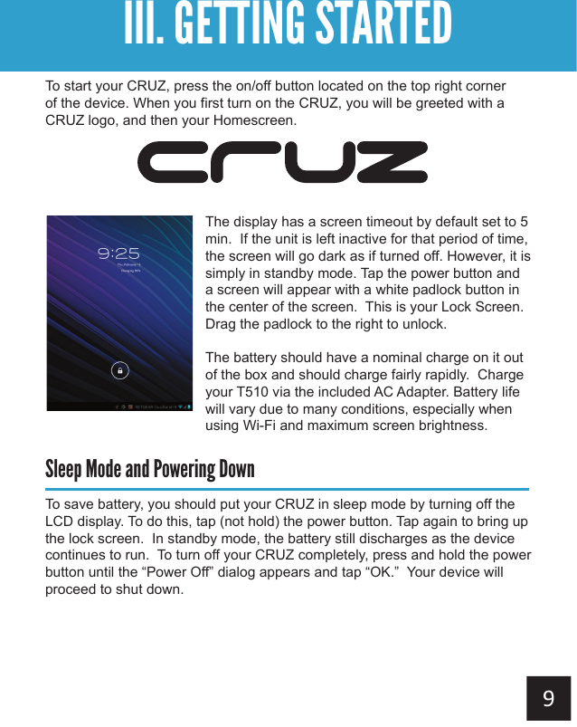 To start your CRUZ, press the on/off button located on the top right corner of the device. When you first turn on the CRUZ, you will be greeted with a CRUZ logo, and then your Homescreen.The display has a screen timeout by default set to 5 min.  If the unit is left inactive for that period of time, the screen will go dark as if turned off. However, it is simply in standby mode. Tap the power button and a screen will appear with a white padlock button in the center of the screen.  This is your Lock Screen. Drag the padlock to the right to unlock. The battery should have a nominal charge on it out of the box and should charge fairly rapidly.  Charge your T510 via the included AC Adapter. Battery life will vary due to many conditions, especially when using Wi-Fi and maximum screen brightness.Sleep Mode and Powering DownTo save battery, you should put your CRUZ in sleep mode by turning off the LCD display. To do this, tap (not hold) the power button. Tap again to bring up the lock screen.  In standby mode, the battery still discharges as the device continues to run.  To turn off your CRUZ completely, press and hold the power button until the “Power Off” dialog appears and tap “OK.”  Your device will proceed to shut down.Getting StartedIII. GETTING STARTED
