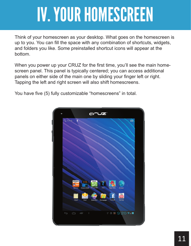 Getting StartedIV. YOUR HOMESCREENThink of your homescreen as your desktop. What goes on the homescreen is up to you. You can fill the space with any combination of shortcuts, widgets, and folders you like. Some preinstalled shortcut icons will appear at the bottom.When you power up your CRUZ for the first time, you’ll see the main home-screen panel. This panel is typically centered; you can access additional panels on either side of the main one by sliding your finger left or right.  Tapping the left and right screen will also shift homescreens.You have five (5) fully customizable “homescreens” in total.