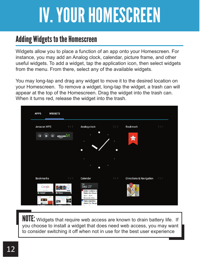 Getting StartedIV. YOUR HOMESCREENAdding Widgets to the HomescreenWidgets allow you to place a function of an app onto your Homescreen. For instance, you may add an Analog clock, calendar, picture frame, and other useful widgets. To add a widget, tap the application icon, then select widgets from the menu. From there, select any of the available widgets.You may long-tap and drag any widget to move it to the desired location on your Homescreen.  To remove a widget, long-tap the widget, a trash can will appear at the top of the Homescreen. Drag the widget into the trash can.  When it turns red, release the widget into the trash.NOTE: Widgets that require web access are known to drain battery life.  If you choose to install a widget that does need web access, you may want to consider switching it off when not in use for the best user experience