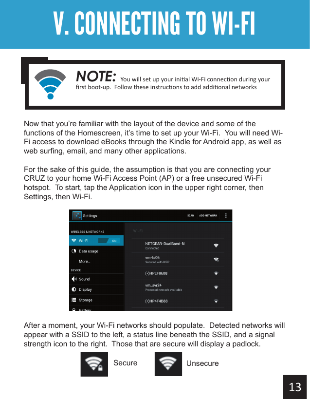 Getting StartedV. CONNECTING TO WI-FINow that you’re familiar with the layout of the device and some of the functions of the Homescreen, it’s time to set up your Wi-Fi.  You will need Wi-Fi access to download eBooks through the Kindle for Android app, as well as web surfing, email, and many other applications.For the sake of this guide, the assumption is that you are connecting your CRUZ to your home Wi-Fi Access Point (AP) or a free unsecured Wi-Fi hotspot.  To start, tap the Application icon in the upper right corner, then Settings, then Wi-Fi.                           After a moment, your Wi-Fi networks should populate.  Detected networks will appear with a SSID to the left, a status line beneath the SSID, and a signal strength icon to the right.  Those that are secure will display a padlock.Secure UnsecureNOTE: 