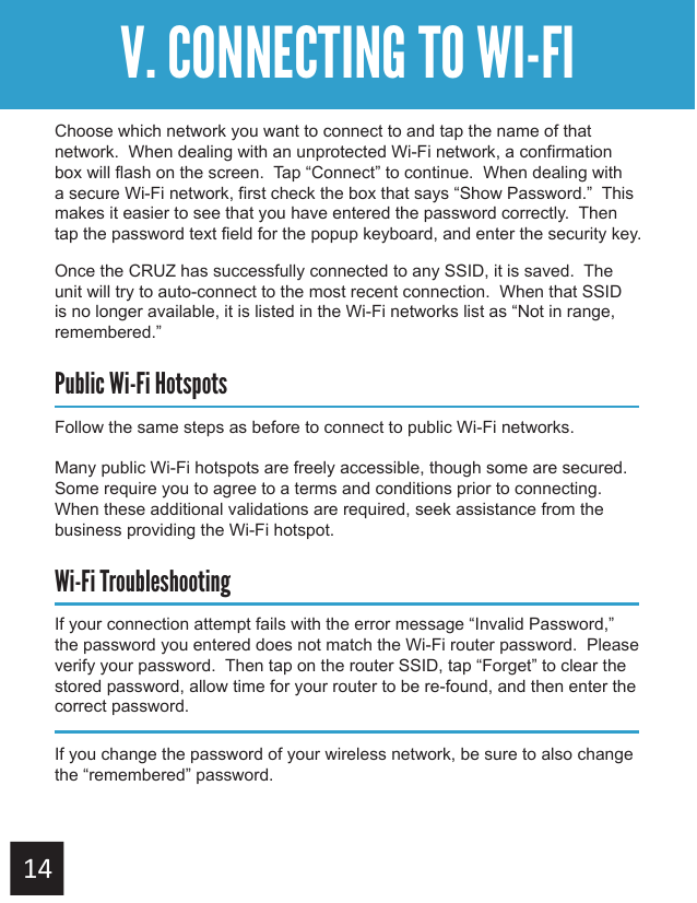 Getting StartedV. CONNECTING TO WI-FIChoose which network you want to connect to and tap the name of that network.  When dealing with an unprotected Wi-Fi network, a confirmation box will flash on the screen.  Tap “Connect” to continue.  When dealing with a secure Wi-Fi network, first check the box that says “Show Password.”  This makes it easier to see that you have entered the password correctly.  Then tap the password text field for the popup keyboard, and enter the security key.Once the CRUZ has successfully connected to any SSID, it is saved.  The unit will try to auto-connect to the most recent connection.  When that SSID is no longer available, it is listed in the Wi-Fi networks list as “Not in range, remembered.”Public Wi-Fi HotspotsFollow the same steps as before to connect to public Wi-Fi networks.Many public Wi-Fi hotspots are freely accessible, though some are secured.  Some require you to agree to a terms and conditions prior to connecting.  When these additional validations are required, seek assistance from the business providing the Wi-Fi hotspot.Wi-Fi TroubleshootingIf your connection attempt fails with the error message “Invalid Password,” the password you entered does not match the Wi-Fi router password.  Please verify your password.  Then tap on the router SSID, tap “Forget” to clear the stored password, allow time for your router to be re-found, and then enter the correct password.If you change the password of your wireless network, be sure to also change the “remembered” password.