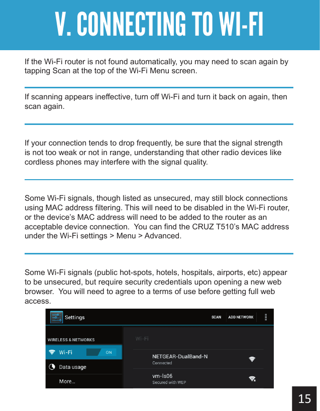 Getting StartedV. CONNECTING TO WI-FIIf the Wi-Fi router is not found automatically, you may need to scan again by tapping Scan at the top of the Wi-Fi Menu screen.If scanning appears ineffective, turn off Wi-Fi and turn it back on again, then scan again.If your connection tends to drop frequently, be sure that the signal strength is not too weak or not in range, understanding that other radio devices like cordless phones may interfere with the signal quality.Some Wi-Fi signals, though listed as unsecured, may still block connections using MAC address filtering. This will need to be disabled in the Wi-Fi router, or the device’s MAC address will need to be added to the router as an acceptable device connection.  You can find the CRUZ T510’s MAC address under the Wi-Fi settings &gt; Menu &gt; Advanced.Some Wi-Fi signals (public hot-spots, hotels, hospitals, airports, etc) appear to be unsecured, but require security credentials upon opening a new web browser.  You will need to agree to a terms of use before getting full web access.