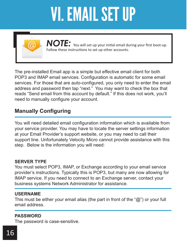 Getting StartedVI. EMAIL SET UPThe pre-installed Email app is a simple but effective email client for both POP3 and IMAP email services. Configuration is automatic for some email services. For those that are auto-configured, you only need to enter the email address and password then tap “next.”  You may want to check the box that reads “Send email from this account by default.” If this does not work, you’ll need to manually configure your account.Manually ConfiguringYou will need detailed email configuration information which is available from your service provider. You may have to locate the server settings information at your Email Provider’s support website, or you may need to call their support line. Unfortunately Velocity Micro cannot provide assistance with this step.  Below is the information you will need:SERVER TYPEYou must select POP3, IMAP, or Exchange according to your email service provider’s instructions. Typically this is POP3, but many are now allowing for IMAP service. If you need to connect to an Exchange server, contact your business systems Network Administrator for assistance.USERNAMEThis must be either your email alias (the part in front of the “@”) or your full email address.PASSWORDThe password is case-sensitive.NOTE: 