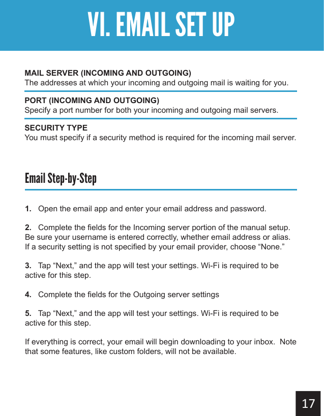 Getting StartedVI. EMAIL SET UPEmail Step-by-Step1.   Open the email app and enter your email address and password.2.   Complete the fields for the Incoming server portion of the manual setup.  Be sure your username is entered correctly, whether email address or alias.  If a security setting is not specified by your email provider, choose “None.”3.   Tap “Next,” and the app will test your settings. Wi-Fi is required to be active for this step.4.   Complete the fields for the Outgoing server settings5.   Tap “Next,” and the app will test your settings. Wi-Fi is required to be active for this step.If everything is correct, your email will begin downloading to your inbox.  Note that some features, like custom folders, will not be available.MAIL SERVER (INCOMING AND OUTGOING)The addresses at which your incoming and outgoing mail is waiting for you.PORT (INCOMING AND OUTGOING)Specify a port number for both your incoming and outgoing mail servers.SECURITY TYPEYou must specify if a security method is required for the incoming mail server.