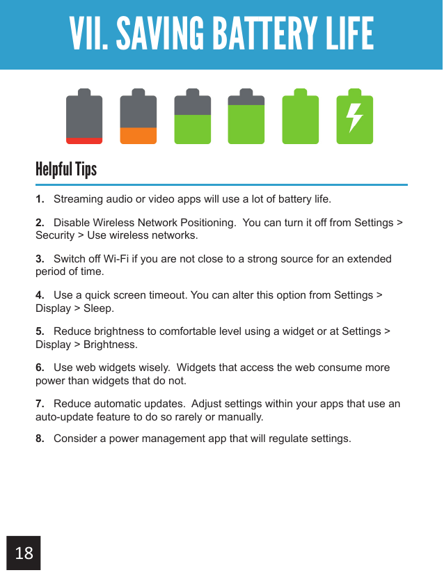 Getting StartedVII. SAVING BATTERY LIFEHelpful Tips1.   Streaming audio or video apps will use a lot of battery life.2.   Disable Wireless Network Positioning.  You can turn it off from Settings &gt; Security &gt; Use wireless networks.3.   Switch off Wi-Fi if you are not close to a strong source for an extended period of time.4.   Use a quick screen timeout. You can alter this option from Settings &gt; Display &gt; Sleep.5.   Reduce brightness to comfortable level using a widget or at Settings &gt; Display &gt; Brightness.6.   Use web widgets wisely.  Widgets that access the web consume more power than widgets that do not.7.   Reduce automatic updates.  Adjust settings within your apps that use an auto-update feature to do so rarely or manually.8.   Consider a power management app that will regulate settings.