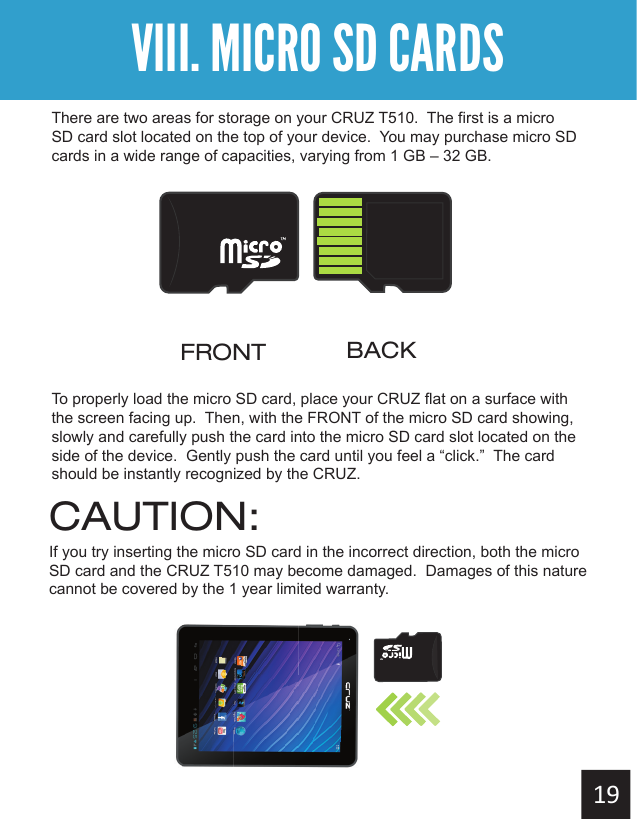 Getting StartedVIII. MICRO SD CARDSThere are two areas for storage on your CRUZ T510.  The first is a micro SD card slot located on the top of your device.  You may purchase micro SD cards in a wide range of capacities, varying from 1 GB – 32 GB. To properly load the micro SD card, place your CRUZ flat on a surface with the screen facing up.  Then, with the FRONT of the micro SD card showing, slowly and carefully push the card into the micro SD card slot located on the side of the device.  Gently push the card until you feel a “click.”  The card should be instantly recognized by the CRUZ.  FRONT BACKCAUTION:If you try inserting the micro SD card in the incorrect direction, both the micro SD card and the CRUZ T510 may become damaged.  Damages of this nature cannot be covered by the 1 year limited warranty.