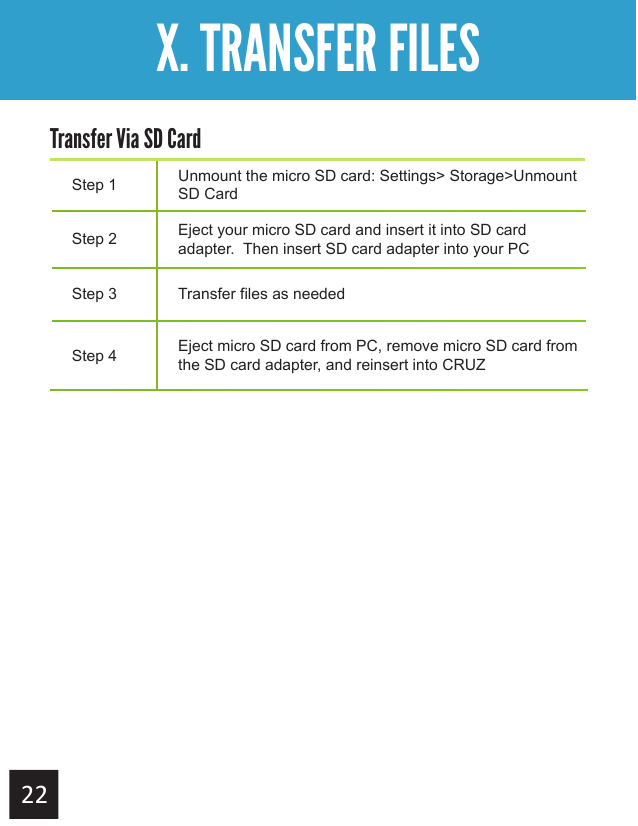 Getting StartedX. TRANSFER FILESStep 1 Unmount the micro SD card: Settings&gt; Storage&gt;Unmount SD CardStep 2 Eject your micro SD card and insert it into SD card adapter.  Then insert SD card adapter into your PCStep 3 Transfer files as neededStep 4 Eject micro SD card from PC, remove micro SD card from the SD card adapter, and reinsert into CRUZTransfer Via SD Card