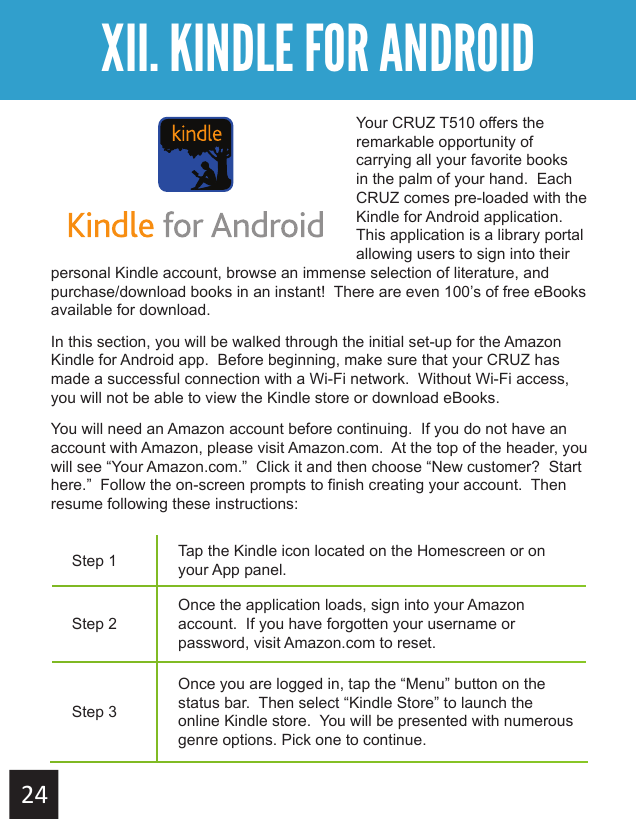Getting StartedXII. KINDLE FOR ANDROIDYour CRUZ T510 offers the remarkable opportunity of carrying all your favorite books in the palm of your hand.  Each CRUZ comes pre-loaded with the Kindle for Android application.  This application is a library portal allowing users to sign into their personal Kindle account, browse an immense selection of literature, and purchase/download books in an instant!  There are even 100’s of free eBooks available for download. In this section, you will be walked through the initial set-up for the Amazon Kindle for Android app.  Before beginning, make sure that your CRUZ has made a successful connection with a Wi-Fi network.  Without Wi-Fi access, you will not be able to view the Kindle store or download eBooks.You will need an Amazon account before continuing.  If you do not have an account with Amazon, please visit Amazon.com.  At the top of the header, you will see “Your Amazon.com.”  Click it and then choose “New customer?  Start here.”  Follow the on-screen prompts to finish creating your account.  Then resume following these instructions:Step 1 Tap the Kindle icon located on the Homescreen or on your App panel.Step 2Once the application loads, sign into your Amazon account.  If you have forgotten your username or password, visit Amazon.com to reset.Step 3Once you are logged in, tap the “Menu” button on the status bar.  Then select “Kindle Store” to launch the online Kindle store.  You will be presented with numerous genre options. Pick one to continue.