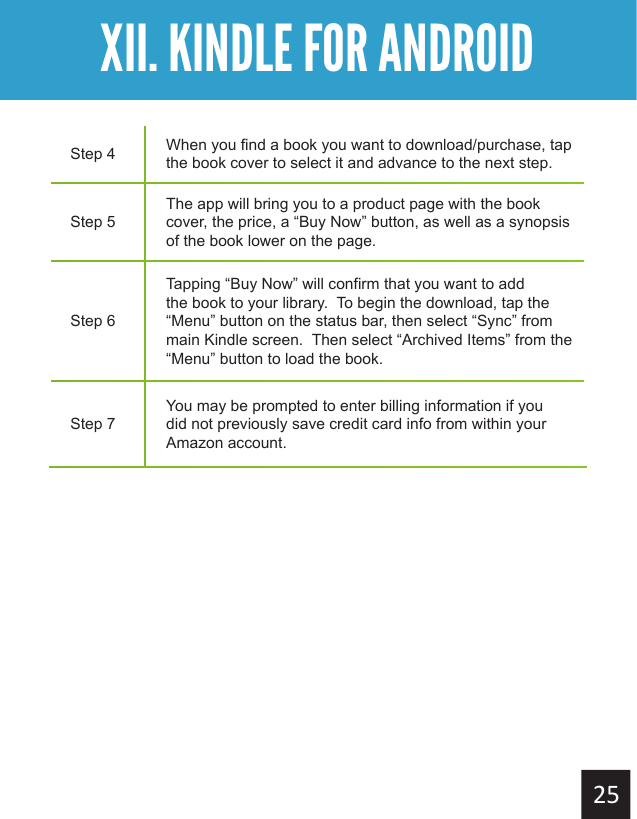 Getting StartedXII. KINDLE FOR ANDROIDStep 4 When you find a book you want to download/purchase, tap the book cover to select it and advance to the next step.Step 5The app will bring you to a product page with the book cover, the price, a “Buy Now” button, as well as a synopsis of the book lower on the page.Step 6Tapping “Buy Now” will confirm that you want to add the book to your library.  To begin the download, tap the “Menu” button on the status bar, then select “Sync” from main Kindle screen.  Then select “Archived Items” from the “Menu” button to load the book.Step 7You may be prompted to enter billing information if you did not previously save credit card info from within your Amazon account.
