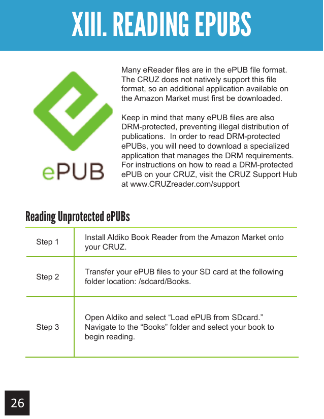 Getting StartedXIII. READING EPUBSMany eReader files are in the ePUB file format.  The CRUZ does not natively support this file format, so an additional application available on the Amazon Market must first be downloaded.Keep in mind that many ePUB files are also DRM-protected, preventing illegal distribution of publications.  In order to read DRM-protected ePUBs, you will need to download a specialized application that manages the DRM requirements.For instructions on how to read a DRM-protected ePUB on your CRUZ, visit the CRUZ Support Hub at www.CRUZreader.com/supportStep 1 Install Aldiko Book Reader from the Amazon Market onto your CRUZ.Step 2 Transfer your ePUB files to your SD card at the following folder location: /sdcard/Books.Step 3Open Aldiko and select “Load ePUB from SDcard.”  Navigate to the “Books” folder and select your book to begin reading.Reading Unprotected ePUBs 