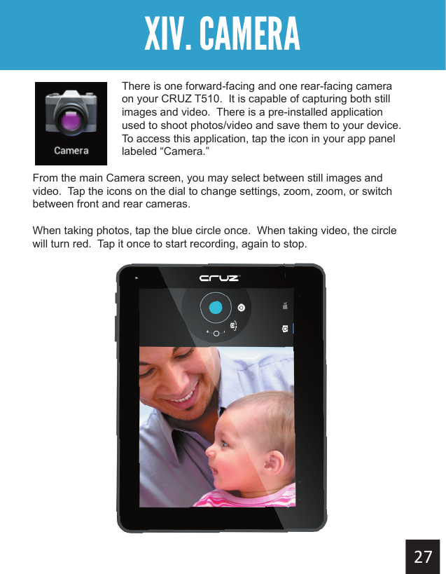 Getting StartedXIV. CAMERAThere is one forward-facing and one rear-facing camera on your CRUZ T510.  It is capable of capturing both still images and video.  There is a pre-installed application used to shoot photos/video and save them to your device.   To access this application, tap the icon in your app panel labeled “Camera.”From the main Camera screen, you may select between still images and video.  Tap the icons on the dial to change settings, zoom, zoom, or switch between front and rear cameras. When taking photos, tap the blue circle once.  When taking video, the circle will turn red.  Tap it once to start recording, again to stop.