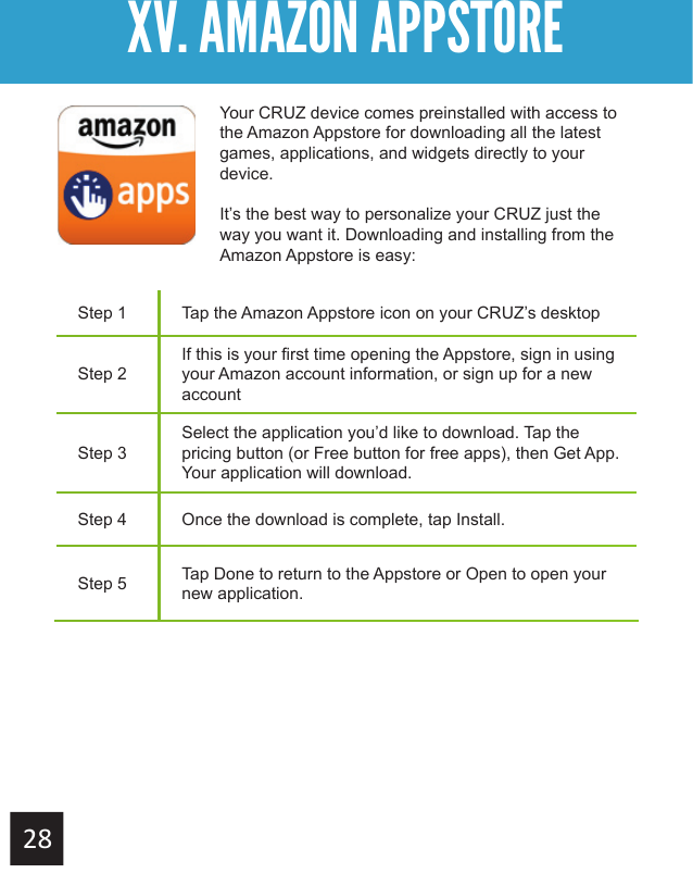 Getting StartedXV. AMAZON APPSTORE XV. AMAZON APPSTOREStep 1 Tap the Amazon Appstore icon on your CRUZ’s desktopStep 2If this is your first time opening the Appstore, sign in using your Amazon account information, or sign up for a new accountStep 3Select the application you’d like to download. Tap the pricing button (or Free button for free apps), then Get App. Your application will download.Step 4 Once the download is complete, tap Install.Step 5 Tap Done to return to the Appstore or Open to open your new application.Your CRUZ device comes preinstalled with access to the Amazon Appstore for downloading all the latest games, applications, and widgets directly to your device.It’s the best way to personalize your CRUZ just the way you want it. Downloading and installing from the Amazon Appstore is easy: