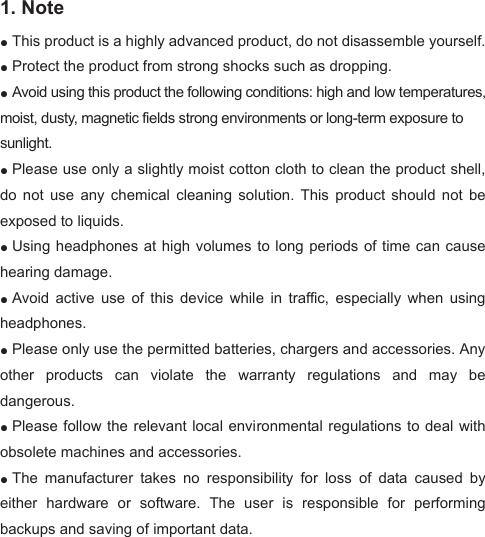 1. Note   ●This product is a highly advanced product, do not disassemble yourself.  ●Protect the product from strong shocks such as dropping.   ●Avoid using this product the following conditions: high and low temperatures, moist, dusty, magnetic fields strong environments or long-term exposure to sunlight.●Please use only a slightly moist cotton cloth to clean the product shell, do  not  use  any  chemical  cleaning  solution.  This  product  should  not  be exposed to liquids.   ●Using headphones at high volumes to long periods of time can cause hearing damage.   ●Avoid  active  use  of  this  device  while  in  traffic,  especially  when  using headphones.   ●Please only use the permitted batteries, chargers and accessories. Any other  products  can  violate  the  warranty  regulations  and  may  be dangerous.●Please follow the relevant local environmental regulations  to deal with obsolete machines and accessories.   ●The  manufacturer  takes  no  responsibility  for  loss  of  data  caused  by either  hardware  or  software.  The  user  is  responsible  for  performing backups and saving of important data.   