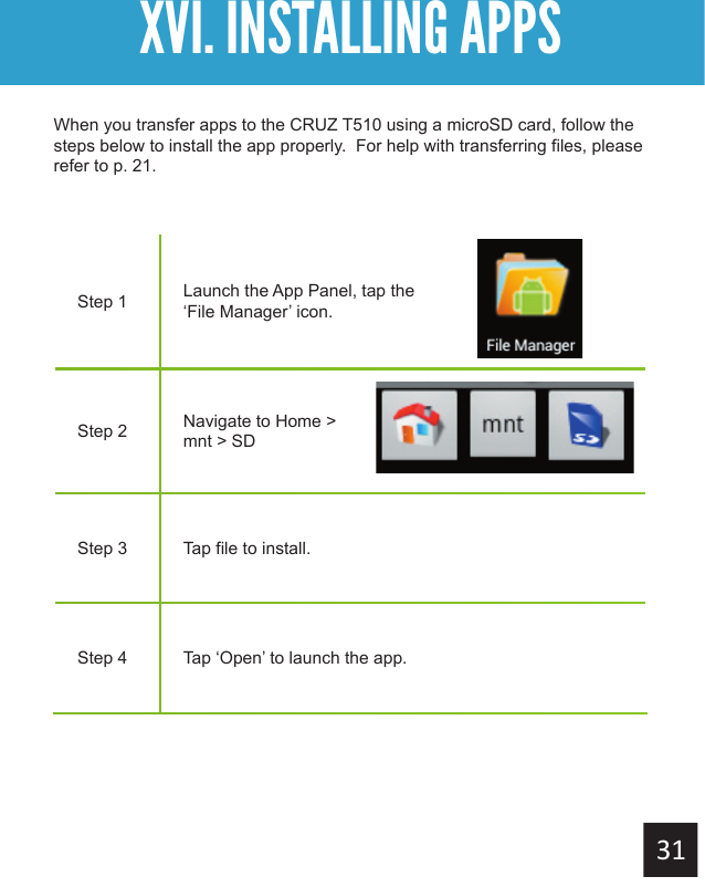 XVI. INSTALLING APPSStep 1 Launch the App Panel, tap the ‘File Manager’ icon.Step 2 Navigate to Home &gt; mnt &gt; SDStep 3 Tap file to install.Step 4 Tap ‘Open’ to launch the app. When you transfer apps to the CRUZ T510 using a microSD card, follow the steps below to install the app properly.  For help with transferring files, please refer to p. 21.
