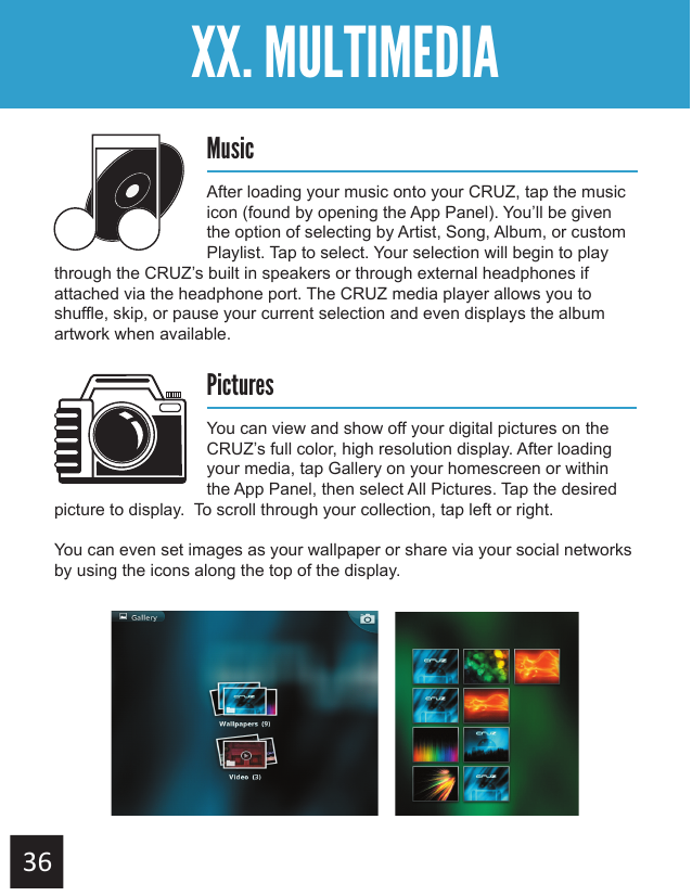 Getting StartedXX. MULTIMEDIAMusicAfter loading your music onto your CRUZ, tap the music icon (found by opening the App Panel). You’ll be given the option of selecting by Artist, Song, Album, or custom Playlist. Tap to select. Your selection will begin to play through the CRUZ’s built in speakers or through external headphones if attached via the headphone port. The CRUZ media player allows you to shuffle, skip, or pause your current selection and even displays the album artwork when available. PicturesYou can view and show off your digital pictures on the CRUZ’s full color, high resolution display. After loading your media, tap Gallery on your homescreen or within the App Panel, then select All Pictures. Tap the desired picture to display.  To scroll through your collection, tap left or right.   You can even set images as your wallpaper or share via your social networks by using the icons along the top of the display. 