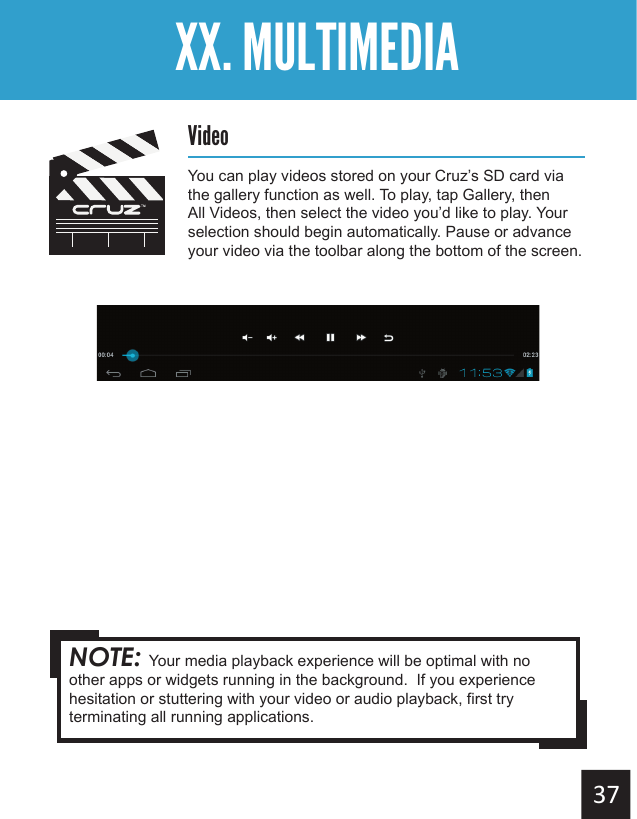Getting StartedXX. MULTIMEDIAVideoYou can play videos stored on your Cruz’s SD card via the gallery function as well. To play, tap Gallery, then All Videos, then select the video you’d like to play. Your selection should begin automatically. Pause or advance your video via the toolbar along the bottom of the screen.NOTE: Your media playback experience will be optimal with no other apps or widgets running in the background.  If you experience hesitation or stuttering with your video or audio playback, first try terminating all running applications.