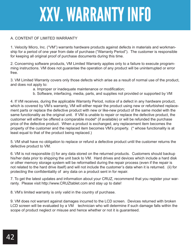 XXV. WARRANTY INFOA. CONTENT OF LIMITED WARRANTY1. Velocity Micro, Inc. (“VM”) warrants hardware products against defects in materials and workman-ship for a period of one year from date of purchase (“Warranty Period”).  The customer is responsible for keeping all original proof of purchase documents during this time.2. Concerning software products, VM Limited Warranty applies only to a failure to execute program-ming instructions. VM does not guarantee the operation of any product will be uninterrupted or error free.3. VM Limited Warranty covers only those defects which arise as a result of normal use of the product, and does not apply to:  a. Improper or inadequate maintenance or modification;  b. Software, interfacing, media, parts, and supplies not provided or supported by VM4. If VM receives, during the applicable Warranty Period, notice of a defect in any hardware product, which is covered by VM’s warranty, VM will either repair the product using new or refurbished replace-ment parts or replace the defective product with new or like-new product of the same model with the same functionality as the original unit.  If VM is unable to repair or replace the defective product, the customer will either be offered a comparable model* (if available) or will be refunded the purchase price of the defective product.  When a product is exchanged, any replacement item becomes the property of the customer and the replaced item becomes VM’s property.  (* whose functionality is at least equal to that of the product being replaced.)5. VM shall have no obligation to replace or refund a defective product until the customer returns the defective product to VM.6. VM is not responsible (i) for any data stored on the returned products.  Customers should backup his/her data prior to shipping the unit back to VM.  Hard drives and devices which include a hard disk or other memory storage system will be reformatted during the repair process (even if the repair is not related to the hard drive itself) and will not include the customer’s data when it is returned.  (ii) for protecting the confidentiality of  any data on a product sent in for repair.7. To get the latest updates and information about your CRUZ, recommend that you register your war-ranty.  Please visit http://www.CRUZtablet.com and stay up to date!8. VM’s limited warranty is only valid in the country of purchase.9. VM does not warrant against damages incurred to the LCD screen.  Devices returned with broken LCD screen will be evaluated by a VM   technician who will determine if such damage falls within the scope of product neglect or misuse and hence whether or not it is guaranteed. 