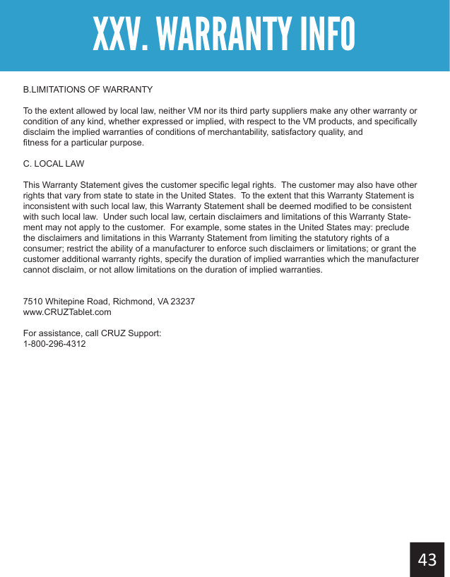 B.LIMITATIONS OF WARRANTYTo the extent allowed by local law, neither VM nor its third party suppliers make any other warranty or condition of any kind, whether expressed or implied, with respect to the VM products, and specifically disclaim the implied warranties of conditions of merchantability, satisfactory quality, and    fitness for a particular purpose.C. LOCAL LAWThis Warranty Statement gives the customer specific legal rights.  The customer may also have other rights that vary from state to state in the United States.  To the extent that this Warranty Statement is inconsistent with such local law, this Warranty Statement shall be deemed modified to be consistent with such local law.  Under such local law, certain disclaimers and limitations of this Warranty State-ment may not apply to the customer.  For example, some states in the United States may: preclude the disclaimers and limitations in this Warranty Statement from limiting the statutory rights of a consumer; restrict the ability of a manufacturer to enforce such disclaimers or limitations; or grant the  customer additional warranty rights, specify the duration of implied warranties which the manufacturer cannot disclaim, or not allow limitations on the duration of implied warranties.7510 Whitepine Road, Richmond, VA 23237www.CRUZTablet.comFor assistance, call CRUZ Support:1-800-296-4312XXV. WARRANTY INFO