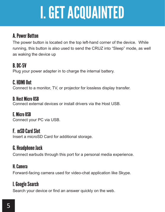  A. Power ButtonThe power button is located on the top left-hand corner of the device.  While running, this button is also used to send the CRUZ into “Sleep” mode, as well as waking the device upB. DC-5VPlug your power adapter in to charge the internal battery.C. HDMI OutConnect to a monitor, TV, or projector for lossless display transfer.D. Host Micro USBConnect external devices or install drivers via the Host USB.E. Micro USBConnect your PC via USB.F.  mSD Card SlotInsert a microSD Card for additional storage. G. Headphone JackConnect earbuds through this port for a personal media experience.H. CameraForward-facing camera used for video-chat application like Skype.I. Google SearchSearch your device or find an answer quickly on the web.I. GET ACQUAINTED